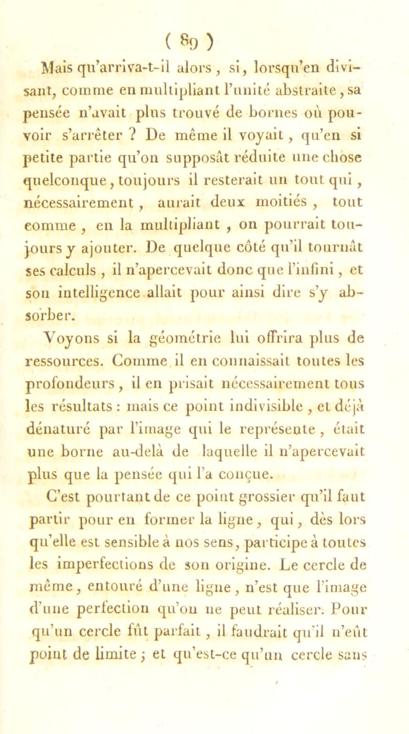 ( *9) Mais qu’arriva-t-il alors, si, lorsqu’en divi- sant, comme en multipliant l’unité abstraite, sa pensée n’avait pins trouvé de bornes où pou- voir s’arrêter ? De même il voyait, qu’en si petite partie qu’on supposât réduite une chose quelconque, toujours il resterait un tout qui, nécessairement, aurait deux moitiés , tout eomme , en la multipliant , on pourrait tou- jours y ajouter. De quelque côté qu’il tournât ses calculs , il n’apercevait donc que l’infini, et sou intelligence allait pour ainsi dire s’y ab- sorber. Voyons si la géométrie lui offrira plus de ressources. Comme il en connaissait toutes les profondeurs , il en prisait nécessairement tous les résultats : mais ce point indivisible , et déjà dénaturé par l’image qui le représente , était une borne au-delà de laquelle il n’apercevait plus que la pensée qui l’a conçue. C’est pourtant de ce point grossier qu’il faut partir pour en former la ligne, qui, dès lors qu’elle est sensible à nos sens, participe à toutes les imperfections de son origine. Le cercle de même, entouré d’une ligne, n’est que l’image d’une perfection qu’on ne peut réaliser. Pour qu’un cercle fût parfait, il faudrait qu'il n’eût point de limite -, et qu’est-ce qu’un cercle sans