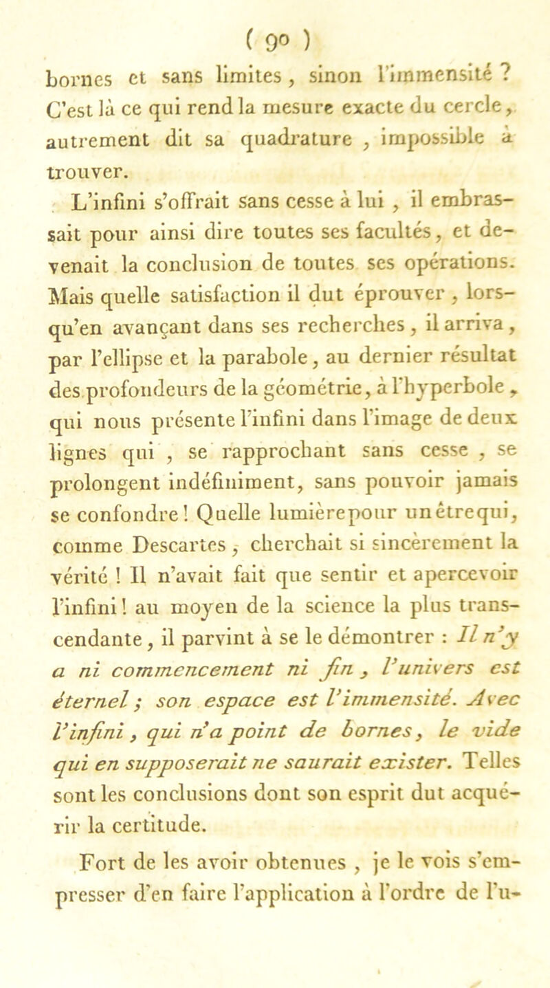 ( 9° ) bornes et sans limites , sinon l'immensité ? C’est là ce qui rend la mesure exacte du cercle, autrement dit sa quadrature , impossible a trouver. L’infini s’offrait sans cesse à lui , il embras- sait pour ainsi dire toutes ses facultés, et de- venait la conclusion de toutes ses opérations. Mais quelle satisfaction il dut éprouver , lors- qu’en avançant dans ses recherches , il arriva , par l’ellipse et la parabole, au dernier résultat des profondeurs de la géométrie, à l'hyperbole , qui nous présente l’infini dans l’image de deux lignes qui , se rapprochant sans cesse , se prolongent indéfiniment, sans pouvoir jamais se confondre! Quelle lumièrepour unétrequi, comme Descartes , cherchait si sincèrement la vérité ! Il n’avait fait que sentir et apercevoir l’infini ! au moyen de la science la plus trans- cendante , il parvint à se le démontrer : Il n’y a ni comjnencement ni fin Vunivers est éternel ; son espace est Vimmensité. Avec l’infini, qui n’a point de bornes, le vide qui en supposerait ne saurait exister. Telles sont les conclusions dont son esprit dut acqué- rir la certitude. Fort de les avoir obtenues , je le vois s’em- presser d'en faire l'application à l'ordre de l’u-