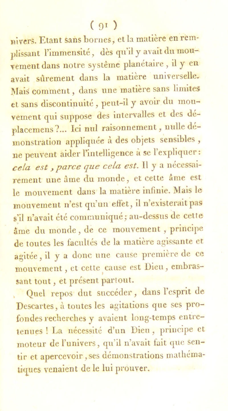 pi vers. Etant sans bornes, et la matière en rem- plissant l’immensité, dès qu’il y avait du mou- vement dans notre système planétaire , il y en avait sûrement dans la matière univei selle. Mais comment, dans une matière sans limites et sans discontinuité, peut-il y avoir du mou- vement qui suppose des intervalles et des dé- placemens ?... Ici nul raisonnement, nulle dé- monstration appliquée a des objets sensibles , ne peuvent aider l’intelligence à se 1 expliquer: cela est y parce que cela est. Il y a nécessai- rement une âme du inonde, et cette ame est le mouvement dans la matière infinie. Mais le mouvement n’est qu’un effet, il n’existerait pas s’il n’avait été communiqué ; au-dessus de cette âme du monde, de ce mouvement , principe de toutes les facultés de la matière agissante et agitée, il y a donc une cause première de ce mouvement, et cette cause est Dieu, embras- sant tout, et présent partout. Quel repos dut succéder, dans l’esprit de Descartes, à toutes les agitations que ses pro- fondes recherches y avaient long-temps entre- tenues ! La nécessité d’un Dieu , principe et moteur de l’univers, qu’il n’avait luit que sen- tir et apercevoir, ses démonstrations mathéma- tiques venaient de le lui prouver.