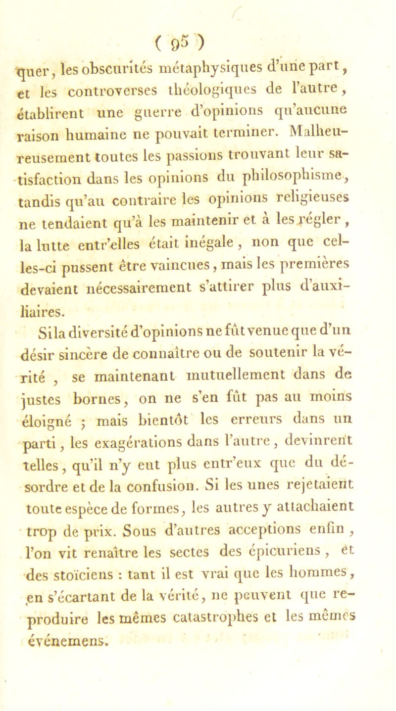 r ( os ) quer, les obscurités métaphysiques d’une part, et les controverses théologiques de l’autre, établirent une guerre d’opinions qu’aucune raison humaine ne pouvait terminer. Malheu- reusement toutes les passions trouvant leur sa- tisfaction dans les opinions du philosophisme , tandis qu’au contraire les opinions religieuses ne tendaient qu’a les maintenir et a les îeglei , la lutte entr’elles était inégale , non que cel- les-ci pussent être vaincues, mais les premières devaient nécessairement s’attirer plus d’auxi- liaires. Sila diversité d’opinions ne fût venue que d’un désir sincère de connaître ou de soutenir la vé- rité , se maintenant mutuellement dans de justes bornes, on ne s’en fût pas au moins éloigné ; mais bientôt les erreurs dans un parti, les exagérations dans l’autre, devinrent telles, qu’il n’y eut plus entr’eux que du dé- sordre et de la confusion. Si les unes rejetaient toute espèce de formes, les autres y attachaient trop de prix. Sous d’autres acceptions enfin , l’on vit renaître les sectes des épicuriens, Ct des stoïciens : tant il est vrai que les hommes, en s’écartant de la vérité, ne peuvent que re- produire les mêmes catastrophes et les mêmes événemens.