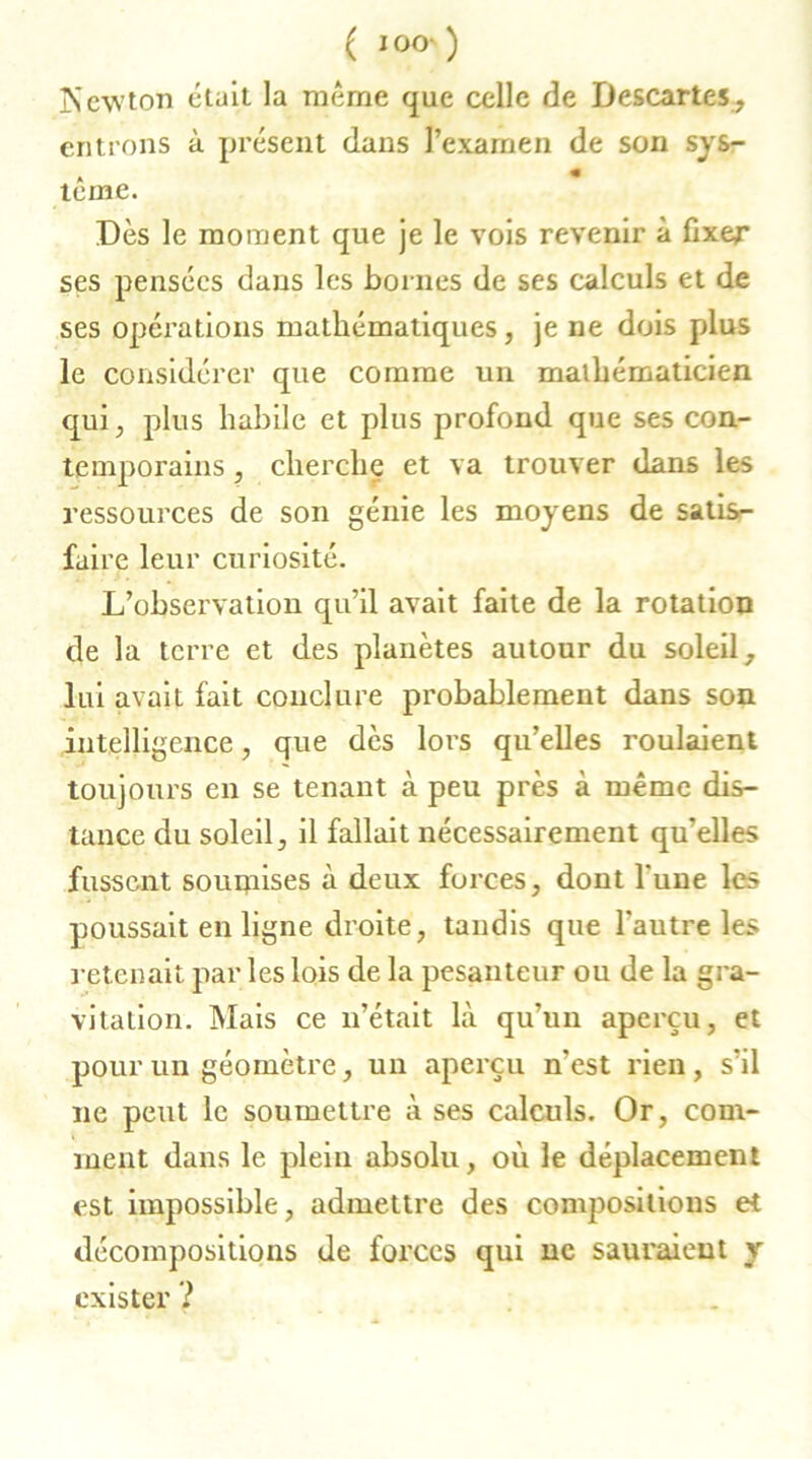 ( I OO' ) ISewton était la même que celle de Descartes, entrons à présent dans l’examen de son sys- » « terne. Dès le moment que je le vois revenir à fixer ses pensées dans les bornes de ses calculs et de ses opérations mathématiques, je ne dois plus le considérer que comme un mathématicien qui, plus habile et plus profond que ses con- temporains , cherche et va trouver dans les ressources de son génie les moyens de satis- faire leur curiosité. L’observation qu’il avait faite de la rotation de la terre et des planètes autour du soleil, lui avait fait conclure probablement dans son intelligence, que dès lors qu’elles roulaient toujours en se tenant à peu près à même dis- tance du soleil, il fallait nécessairement qu’elles fussent souipises à deux forces, dont l'une les poussait en ligne droite, tandis que l'autre les retenait par les lois de la pesanteur ou de la gra- vitation. Mais ce n’était là qu’un aperçu, et pour un géomètre, un aperçu n'est rien, s’il ne peut le soumettre à ses calculs. Or, com- ment dans le plein absolu, où le déplacement est impossible, admettre des compositions et décompositions de forces qui ne sauraient y exister ?