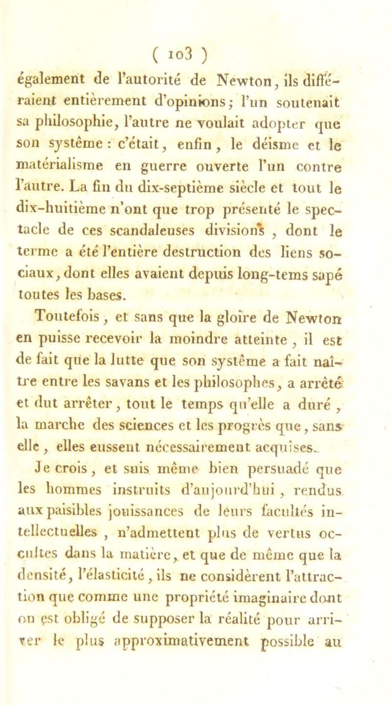 également de l’autorité de Newton, ils difîe- raient entièrement d’opinions; l’un soutenait sa philosophie, l’autre ne voulait adopter cpie son système: c’était, enfin, le déisme et le matérialisme en guerre ouverte l’un contre 1 autre. La fin du dix-septième siècle et tout le dix-huitième n’ont que trop présenté le spec- tacle de ces scandaleuses divisions , dont le terme a été l’entière destruction des liens so- ciaux, dont elles avaient depuis long-tems sapé toutes les bases. Toutefois, et sans que la gloire de Newton en puisse recevoir la moindre atteinte , il est de fait que la lutte que son système a fait naî- tre entre les savans et les philosophes, a arrêté et dut arrêter, tout le temps quelle a duré , la marche des sciences et les progrès que, sans elle , elles eussent nécessairement acquises. Je crois, et suis même bien persuadé que les hommes instruits d’aujourd’hui, rendus aux paisibles jouissances de leurs facultés in- tellectuelles , n’admettent plus de vertus oc- cultes dans la matière, et que de même que la densité, l’élasticité, ils ne considèrent l’attrac- tion que comme une propriété imaginaire dont on çst obligé de supposer la réalité pour arri- ver le plus approximativement possible au