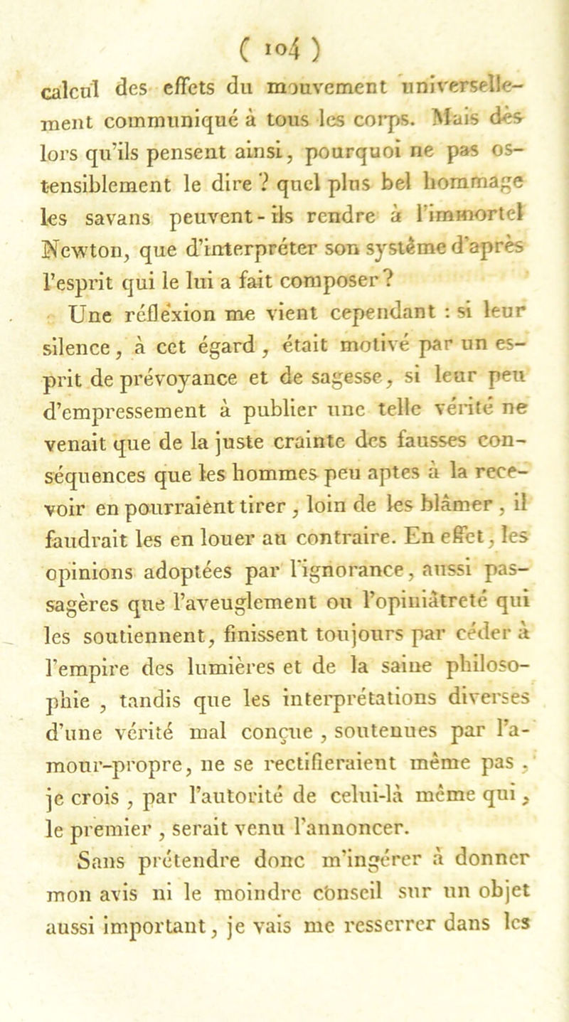 calcul des effets du mouvement universelle- ment communiqué à tous les corps. Mais dès lors qu'ils pensent ainsi, pourquoi ne pas os- tensiblement le dire ? quel plus bel hommage les savans peuvent-ils rendre à l'immortel Newton, que d’interpréter son système d’après l’esprit qui le lui a fait composer ? Une réflexion me vient cependant : si leur silence, à cet égard , était motivé par un es- prit de prévoyance et de sagesse, si leur peu d’empressement à publier une telle vérité ne venait que de la juste crainte des fausses con- séquences que les hommes peu aptes à la rece- voir en pourraient tirer , loin de les blâmer , il faudrait les en louer an contraire. En effet , les opinions adoptées par 1 ignorance, aussi pas- sagères que l’aveuglement ou l’opiniâtreté qui les soutiennent, finissent toujours par céder à l’empire des lumières et de la saine philoso- phie , tandis que les interprétations diverses d’une vérité mal conçue , soutenues par l’a- mour-propre, ne se rectifieraient même pas je crois , par l’autorité de celui-là meme qui, le premier , serait venu l’annoncer. Sans prétendre donc m’ingérer à donner mon avis ni le moindre cbnseil sur un objet aussi important, je vais me resserrer dans les