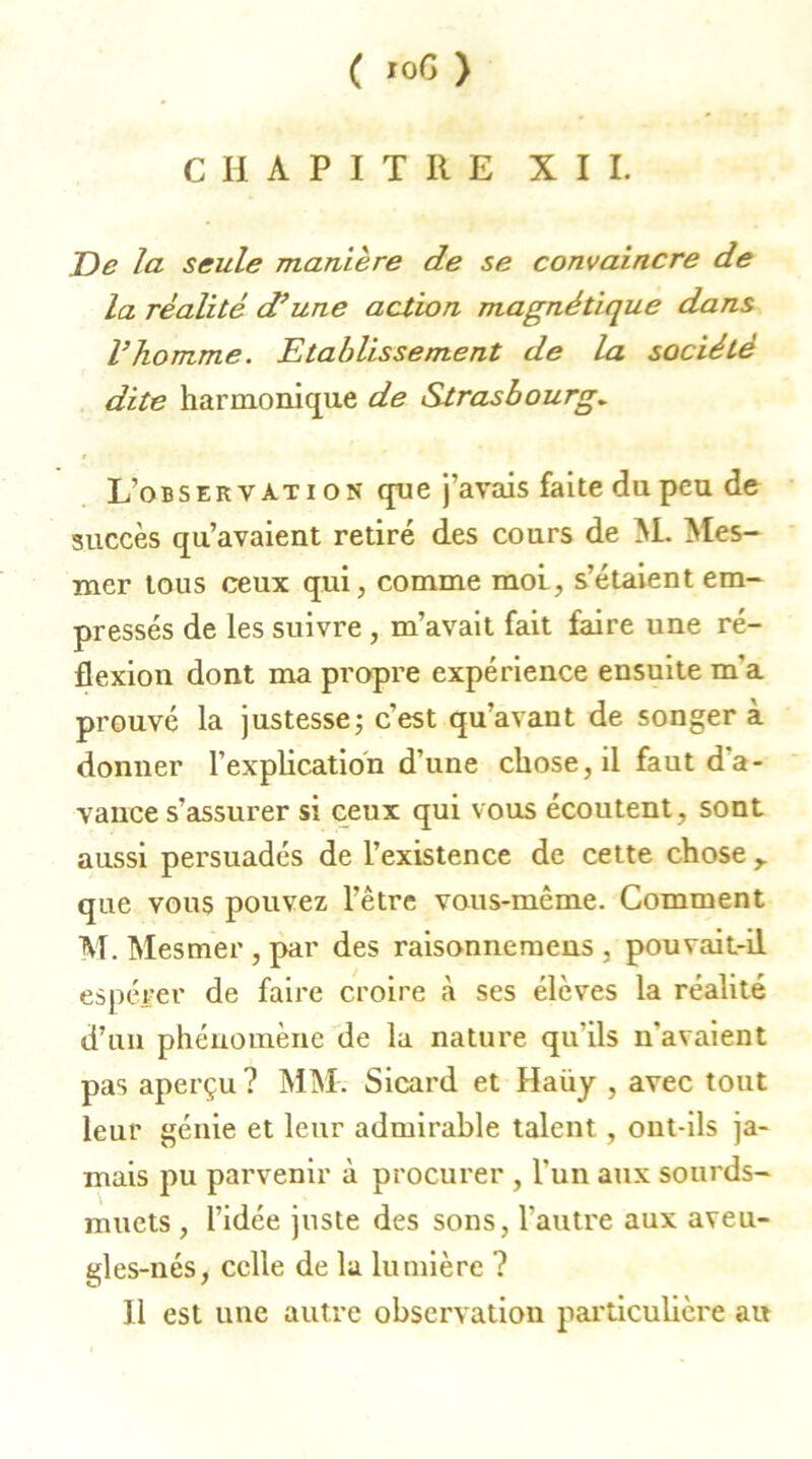 CHAPITRE XII. De la seule manière de se convaincre de la réalité d’une action magnétique dans l’homme. Etablissement de la société dite harmonique de Strasbourg. L’observàti on que j'avais faite du peu de succès qu’avaient retiré des cours de M. Mes- mer tous ceux qui, comme mol, s’étaient em- pressés de les suivre , m’avait fait faire une ré- flexion dont ma propre expérience ensuite m’a prouvé la justesse; c’est qu’avant de songer à donner l’explication d’une chose, il faut d'a- vance s’assurer si ceux qui vous écoutent, sont aussi persuadés de l’existence de cette chose r que vous pouvez l’être vous-même. Comment M. Mesmer , par des raisonnemens , pouvait-il espérer de faire croire à ses élèves la réalité d’un phénomène de la nature qu’ils n'avaient pas aperçu ? MM. Sicard et Haüy , avec tout leur génie et leur admirable talent, ont-ils ja- mais pu parvenir à procurer , l'un aux sourds- muets , l’idée juste des sons, l'autre aux aveu- gles-nés, celle de la lumière ? Il est une autre observation particulière au