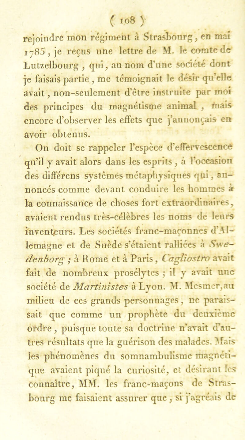 rejoindre mon régiment à Strasbourg, en mal i~85, je reçus une lettre de M. le comte de Lutzclbourg , qui, au nom d’une société dont je faisais partie , me témoignait le désir qu’elle avait, non-seulement d’être instruite par moi des principes du magnétisme animal , mais encore d’observer les effets que j’annonçais en avoir obtenus. On doit se rappeler l’espèce d’effervescence qu’il y avait alors dans les esprits , à l’occasion des différens systèmes métaphysiques qui, an- noncés comme devant conduire les hommes à la connaissance de choses fort extraordinaires, avaient rendus très-célèbres les noms de leurs inventeurs. Les sociétés franc-maçonnes d Al- lemagne et de Suède s’étaient ralliées à Swe- idenborg ; à Rome et à Paris, Cagliostro avait fait de nombreux prosélytes ; il y avait une société de Martinistes à Lyon. M. Mesmer,au J milieu de ces grands personnages, ne parais- sait que comme un prophète du deuxième ordre , puisque toute sa doctrine n’avait d’au- tres résultats que la guérison des malades. Mais les phénomènes du somnambulisme magnéti- que avaient piqué la curiosité, et désirant les Connaître, MM. les franc-maçons de Stras- bourg me faisaient assurer que , si j’agréais de