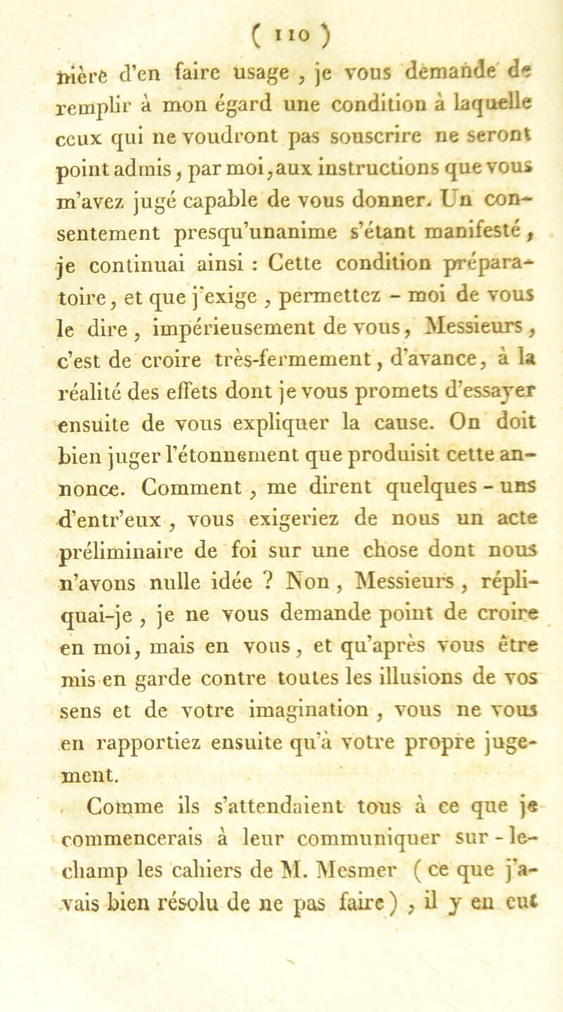 frière d’en faire usage , je vous demande de remplir à mon égard une condition à laquelle ceux qui ne voudront pas souscrire ne seront point admis, par moi,aux instructions que vous m’avez jugé capable de vous donner. L n con- sentement presqu’unanime s’étant manifesté, je continuai ainsi : Cette condition prépara- toire, et que j'exige , permettez - moi de vous le dire , impérieusement de vous, Messieurs , c’est de croire très-fermement, d’avance, à la réalité des effets dont je vous promets d’essayer ensuite de vous expliquer la cause. On doit bien juger l’étonnement que produisit cette an- nonce. Comment, me dirent quelques - uns d’entr’eux , vous exigeriez de nous un acte préliminaire de foi sur une chose dont nous n’avons nulle idée ? Non , Messieurs , répli- quai-je , je ne vous demande point de croire en moi, mais en vous, et qu’après vous être mis en garde contre toutes les illusions de vos sens et de votre imagination , vous ne vous en rapportiez ensuite qu’à votre propre juge- ment. Comme ils s’attendaient tous à ce que je commencerais à leur communiquer sur - le- cliamp les cahiers de M. Mesmer ( ce que j’a- vais bien résolu de ne pas faire ) , il y en eut