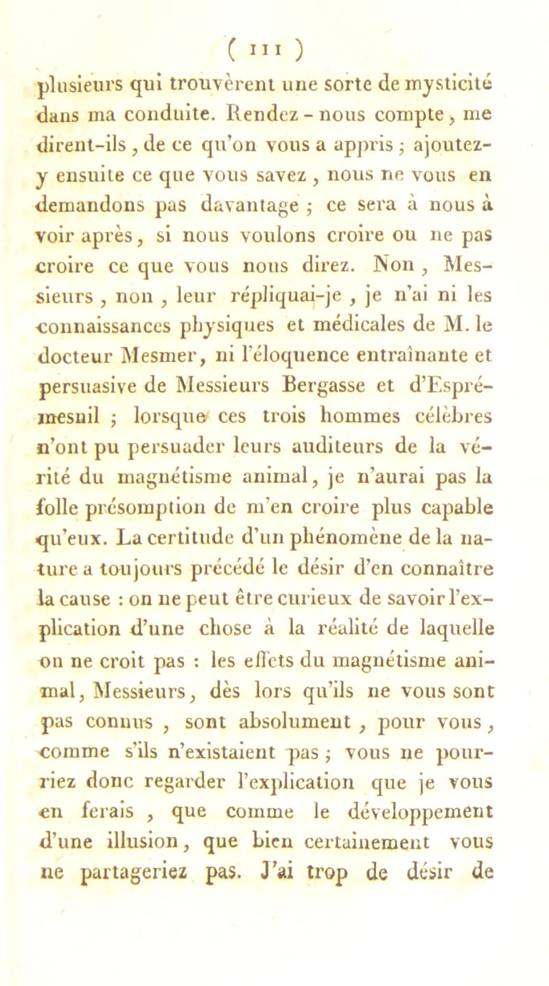 plusieurs qui trouvèrent une sorte de mysticité dans ma conduite. Rendez-nous compte > me dirent-ils , de ce qu’on vous a appris ; ajoutez- y ensuite ce que vous savez , nous ne vous en demandons pas davantage ; ce sera à nous à voir après, si nous voulons croire ou ne pas croire ce que vous nous direz. Non , Mes- sieurs , non , leur répliquai-je , je n’ai ni les connaissances physiques et médicales de M. le docteur Mesmer, ni l’éloquence entraînante et persuasive de Messieurs Bergasse et d’Espré- mesnil ; lorsqu» ces trois hommes célèbres n’ont pu persuader leurs auditeurs de la vé- rité du magnétisme animal, je n’aurai pas la folle présomption de m’en croire plus capable qu’eux. La certitude d’un phénomène de la na- ture a toujours précédé le désir d’en connaître la cause : on ne peut être curieux de savoir l’ex- plication d’une chose à la réalité de laquelle on ne croit pas : les effets du magnétisme ani- mal, Messieurs, dès lors qu’ils ne vous sont pas connus , sont absolument , pour vous , comme s'ils n’existaient pas ; vous ne pour- riez donc regarder l’explication que je vous en ferais , que comme le développement d’une illusion, que bien certainement vous ne partageriez pas. J’ai trop de désir de