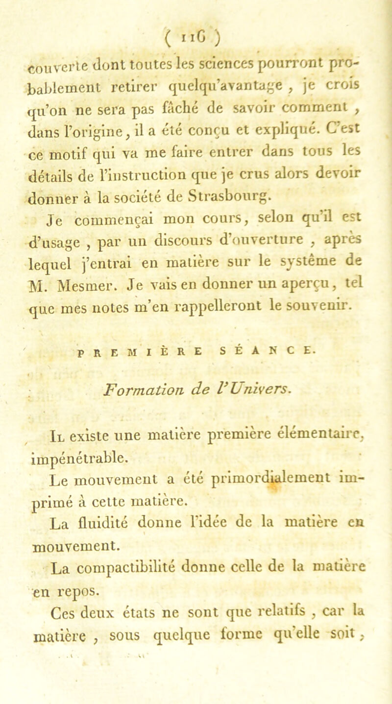 couverte dont toutes les sciences pourront pro- bablement retirer quelqu’avantage , je crois qu’on ne sera pas fâché de savoir comment , dans l’origine, il a été conçu et expliqué. C’est ce motif qui va me faire entrer dans tous les détails de l’instruction que je crus alors devoir donner à la société de Strasbourg. Je commençai mon cours, selon qu il est d’usage , par un discours d’ouverture , après lequel j’entrai en matière sur le système de M. Mesmer. Je vais en donner un aperçu, tel que mes notes m’en rappelleront le souvenir. première séance. Formation de l’L nivers. Il existe une matière première élémentaire, impénétrable. Le mouvement a été primordialement im- primé à cette matière. La fluidité donne l'idée de la matière en mouvement. La compactibilité donne celle de la matière en repos. Ces deux états ne sont que relatifs , car la matière , sous quelque forme qu'elle soit,