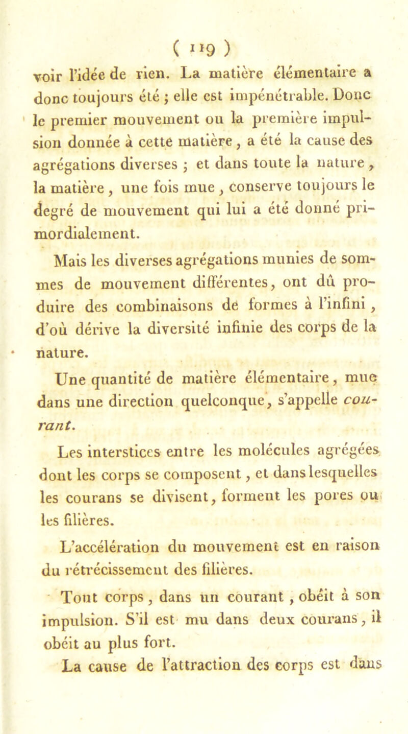 ( Jï9 ) voir l’idée de rien. La matière élémentaire a donc toujours été ; elle est impénétrable. Donc le premier mouvement ou la première impul- sion donnée à cette matière , a été la cause des agrégations diverses ; et dans toute la nature , la matière , une fois mue , conserve toujours le degré de mouvement qui lui a été donné pri- mordialement. Mais les diverses agrégations munies de som- mes de mouvement différentes, ont dû pro- duire des combinaisons de formes à l’infini, d’où dérive la diversité infinie des corps de la nature. Une quantité de matière élémentaire, mue dans une direction quelconque, s’appelle cou- rant. Les interstices entre les molécules agrégées dont les corps se composent, et dans lesquelles les courans se divisent, forment les pores ou les filières. L’accélération du mouvement est en raison du rétrécissement des filières. Tout corps , dans un courant , obéit à son impulsion. S’il est mu dans deux courans, il obéit au plus fort. La cause de l’attraction des corps est dans