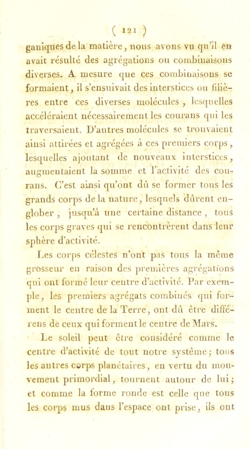 ganiqnes de la matière, nous avons vu qu’il en avait résulté des agrégations ou combinaisons diverses. A mesure que ces combinaisons se formaient, il s’ensuivait des interstices ou filiè- res entre ces diverses molécules , lesquelles accéléraient nécessairement les courans qui les traversaient. D’autres molécules se trouvaient ainsi attirées et agrégées à ces premiers corps, lesquelles ajoutant de nouveaux interstices, augmentaient la somme et l’activité des cou- rans. C’est ainsi qu’ont du se former tous les grands corps de la nature, lesquels durent en- glober , jusqu’à une certaine distance , tous les corps graves qui se rencontrèrent dans leur sphère d’activité. Les corps célestes n’ont pas tous la même grosseur en raison des premières agrégations qui ont formé leur centre d’activité. Par exem- ple, les premiers agrégats combinés qui for- ment le centre de la Terre, ont du être diffé- rées de ceux qui forment le centre de Mars. Le soleil peut être considéré comme le centre d’activité de tout notre système ; tous les autres corps planétaires, en vertu du mou- vement primordial, tournent autour de lui; et comme la forme ronde est celle que tous les corps mus dans l’espace ont prise, ils ont