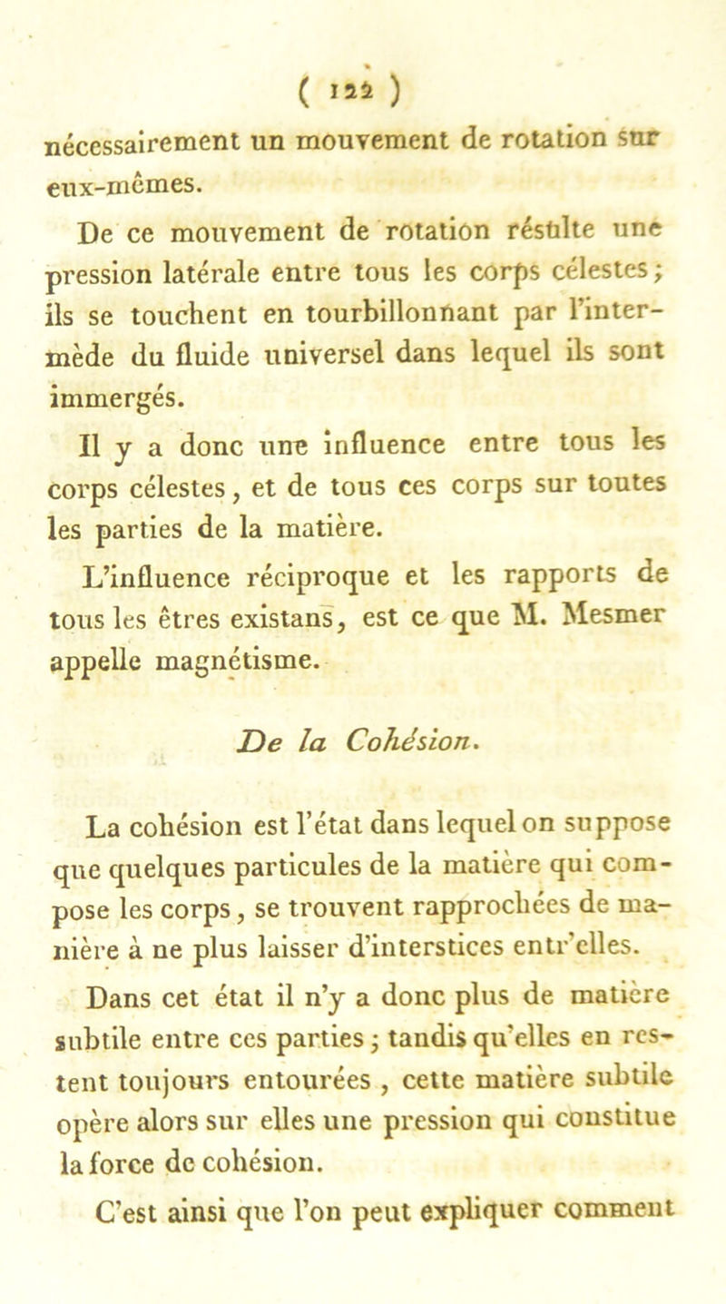 ( ) nécessairement un mouvement de rotation snr eux-mêmes. De ce mouvement de rotation réstilte une pression latérale entre tous les corps célestes ; ils se touchent en tourbillonnant par l’inter- mède du fluide universel dans lequel ils sont immergés. Il y a donc une influence entre tous les corps célestes, et de tous ces corps sur toutes les parties de la matière. L’influence réciproque et les rapports de tous les êtres existans, est ce que M. Mesmer appelle magnétisme. De la Cohésion. La cohésion est l’état dans lequel on suppose que quelques particules de la matière qui com- pose les corps, se trouvent rapprochées de ma- nière à ne plus laisser d’interstices entr'clles. Dans cet état il n’y a donc plus de matière subtile entre ces parties ; tandis qu’elles en res- tent toujours entourées , cette matière subtile opère alors sur elles une pression qui constitue la force de cohésion. C’est ainsi que l’on peut expliquer comment