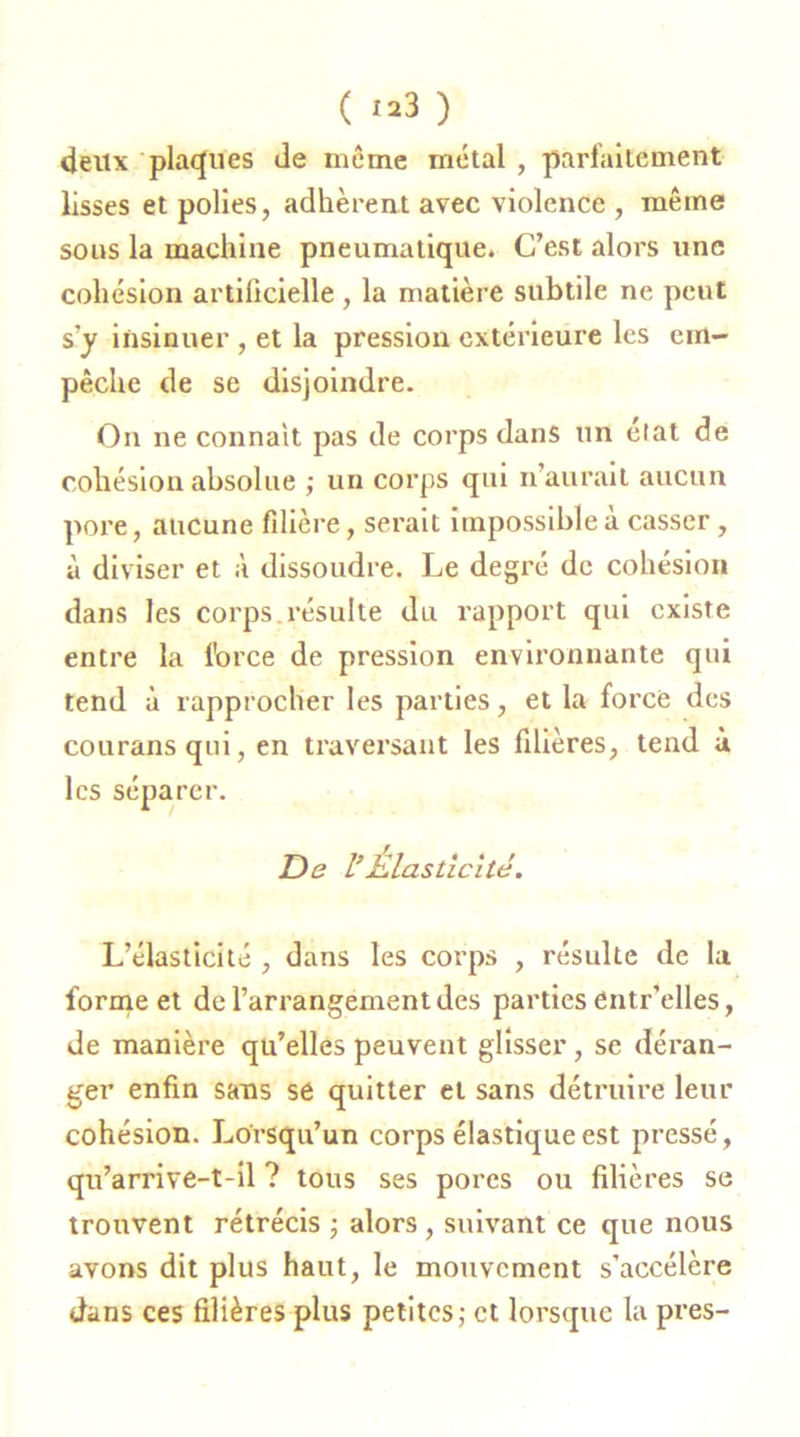 ( «3 ) deux plaques de même métal , parfaitement lisses et polies, adhèrent avec violence , même sous la machine pneumatique. C’est alors une cohésion artificielle , la matière subtile ne peut s'y insinuer , et la pression extérieure les em- pêche de se disjoindre. On ne connaît pas de corps dans un élat de cohésion absolue ; un corps qui n’aurait aucun pore, aucune filière, serait impossible à casser, à diviser et à dissoudre. Le degré de cohésion dans les corps, résulte du rapport qui existe entre la force de pression environnante qui tend à rapprocher les parties, et la force des courans qui, en traversant les filières, tend à les séparer. De l’Elasticité. L’élasticité , dans les corps , résulte de la forme et de l’arrangement des parties entr’elles, de manière qu’elles peuvent glisser, se déran- ger enfin sans se quitter et sans détruire leur cohésion. Lorsqu’un corps élastique est pressé, qu’arrive-t-il ? tous ses porcs ou filières se trouvent rétrécis ; alors , suivant ce que nous avons dit plus haut, le mouvement s’accélère dans ces filières plus petites; et lorsque la près-