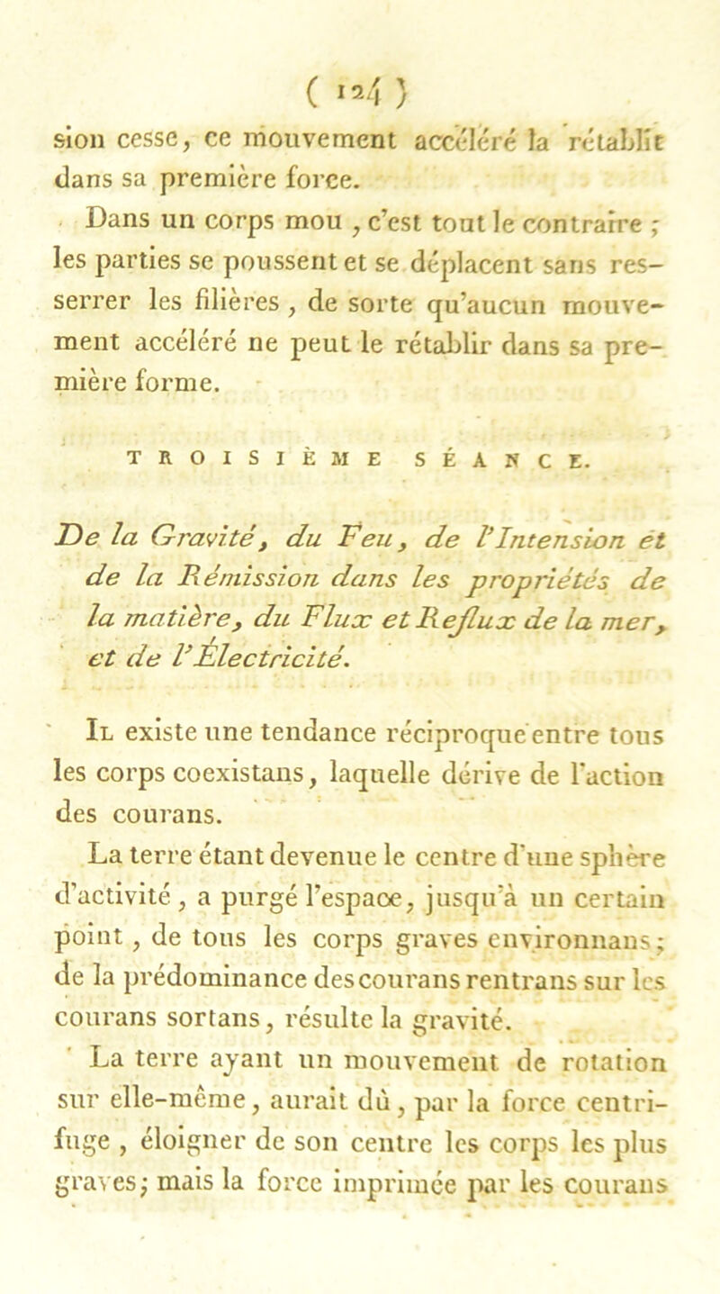 sion cesse, ce mouvement accéléré la rétablît dans sa première force. Dans un corps mou , c’est tout le contraire ; les parties se poussent et se déplacent sans res- serrer les filières , de sorte qu’aucun mouve- ment accéléré ne peut le rétablir dans sa pre- mière forme. TROISIÈME SÉANCE. De la Gravité , du Feu, de l’Intension et de la Rémission dans les propriétés de la matière, du Flux etReJlux de la mer, et de F Electricité. Il existe une tendance réciproquéentre tous les corps coexistans, laquelle dérive de l'action des courans. La terre étant devenue le centre d'une sphère d’activité , a purgé l’espaoe, jusqu’à un certain point, de tous les corps graves environnant; de la prédominance des courans rentrans sur les courans sortans, résulte la gravité. La terre ayant un mouvement de rotation sur elle-même, aurait dù, par la force centri- fuge , éloigner de son centre les corps les plus graves; mais la force imprimée par les couraus