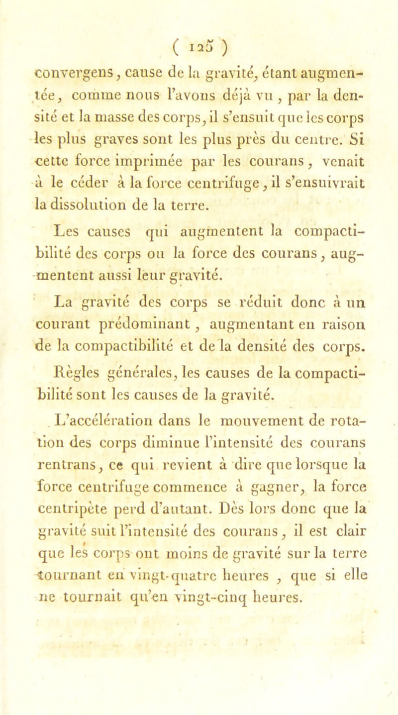 ( ) convergens, cause de la gravité, étant augmen- tée, comme nous l’avons déjà vu , par la den- sité et la masse des corps, il s’ensuit que les corps les plus graves sont les plus près du centre. Si cette force imprimée par les courans, venait à le céder à la force centrifuge, il s’ensuivrait la dissolution de la terre. Les causes qui augmentent la compacti- bilité des corps ou la force des courans, aug- mentent aussi leur gravité. La gravité des corps se réduit donc à un courant prédominant, augmentant en raison de la compactibilité et de la densité des corps. Règles générales, les causes de la compacti- bilité sont les causes de la gravité. L’accélération dans le mouvement de rota- tion des corps diminue l’intensité des courans rentrans, ce qui revient à dire que lorsque la force centrifuge commence à gagner, la force centripète perd d’autant. Dès lors donc que la gravité suit l’intensité des courans, il est clair que les corps ont moins de gravité sur la terre tournant en vingt-quatre heures , que si elle ne tournait qu’en vingt-cinq heures.