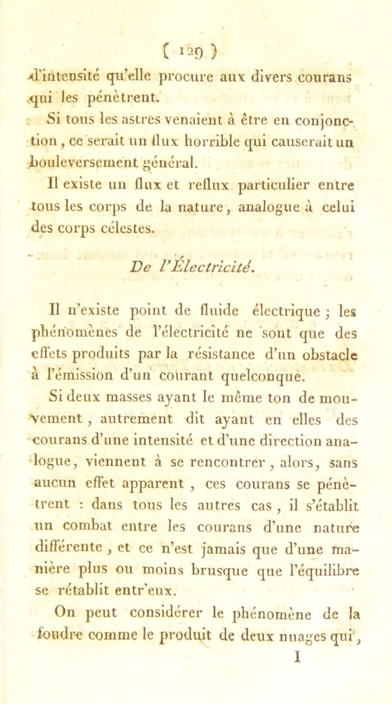 C iao ) xl'int^nsité qu’elle procure aux divers courans qui les pénètrent. Si tous les astres venaient à être en conjonc- tion , ce serait un flux horrible qui causerait un bouleversement gélierai. Il existe un flux et reflux particulier entre tous les corps de la nature, analogue à celui des corps célestes. De VÉlectricité. ' » ’ • * ju. *» . .> Il n’existe point de fluide électrique ; les phénomènes de l’électricité ne sont que des effets produits par la résistance d’un obstacle à l’émission d’un courant quelconque. Si deux masses ayant le même ton de mou- vement , autrement dit ayant en elles des courans d’une intensité et d’une direction ana- logue, viennent à se rencontrer, alors, saris aucun effet apparent , ces courans se pénè- trent : dans tous les autres cas , il s’établit un combat entre les courans d’une nature différente , et ce n’est jamais que d’une ma- nière plus ou moins brusque que l’équilibre se rétablit entr’eux. On peut considérer le phénomène de la fondre comme le produit de deux nuages qui', I