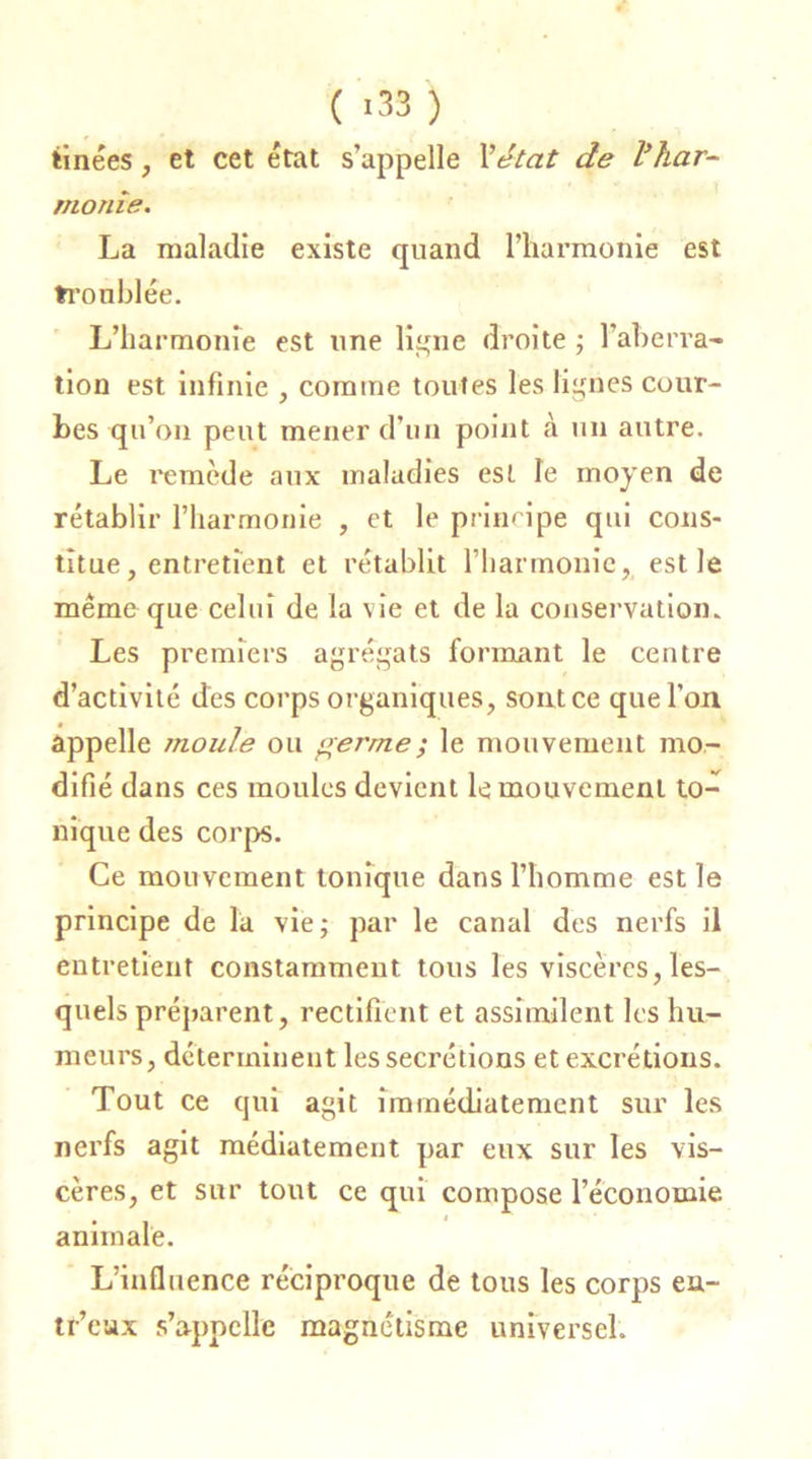 tinées , et cet état s’appelle l'état de l’har- .. morue. La maladie existe quand l’harmonie est troublée. L’harmonie est une ligne droite ; l'aberra- tion est infinie , comme toutes les lignes cour- bes qu’on peut mener d’un point à un autre. Le remède aux maladies est Te moyen de rétablir l’harmonie , et le principe qui cons- titue, entretient et rétablit l’harmonie, est le même que celui de la vie et de la conservation. Les premiers agrégats formant le centre d’activité des corps organiques, sont ce que l'on appelle moule ou germe ; le mouvement mo- difié dans ces moules devient le mouvement to- nique des corps. Ce mouvement tonique dans l’homme est le principe de la vie; par le canal des nerfs il entretient constamment tous les viscères, les- quels préparent, rectifient et assimilent les hu- meurs, déterminent les secrétions et excrétions. Tout ce qui agit immédiatement sur les nerfs agit médiatement par eux sur les vis- cères, et sur tout ce qui compose l’économie animale. L’influence réciproque de tous les corps en- tr’cux s’appelle magnétisme universel.