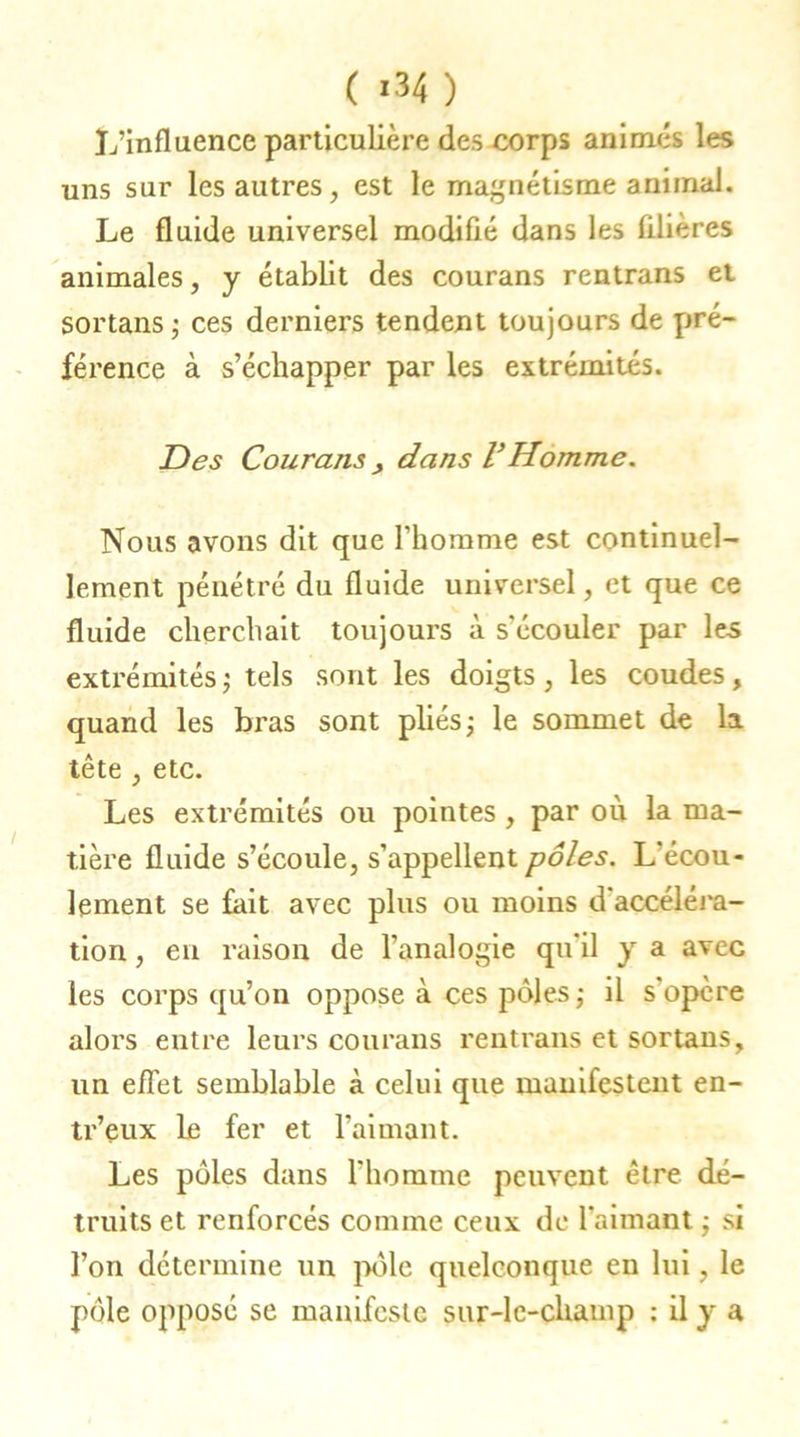 ( *34 ) L’influence particulière des corps animés les uns sur les autres, est le magnétisme animal. Le fluide universel modifié dans les filières animales, y établit des courans rentrans et sortans; ces derniers tendent toujours de pré- férence à s’échapper par les extrémités. Des Courant, dans VHomme. Nous avons dit que l’homme est continuel- lement pénétré du fluide universel, et que ce fluide cherchait toujours à s'écouler par les extrémités ; tels sont les doigts, les coudes, quand les bras sont pliés; le sommet de la tête , etc. Les extrémités ou pointes , par où la ma- tière fluide s’écoule, s’appellent pôles. L’écou- lement se fait avec plus ou moins d’accéléra- tion , en raison de l’analogie qu’il y a avec les corps qu’on oppose à ces pôles; il s'opère alors entre leurs courans rentrans et sortans, un effet semblable à celui que manifestent en- tr’eux le fer et l’aimant. Les pôles dans l’homme peuvent être dé- truits et renforcés comme ceux de l’aimant ; si l’on détermine un pôle quelconque en lui, le pôle opposé se manifeste sur-le-champ : il y a