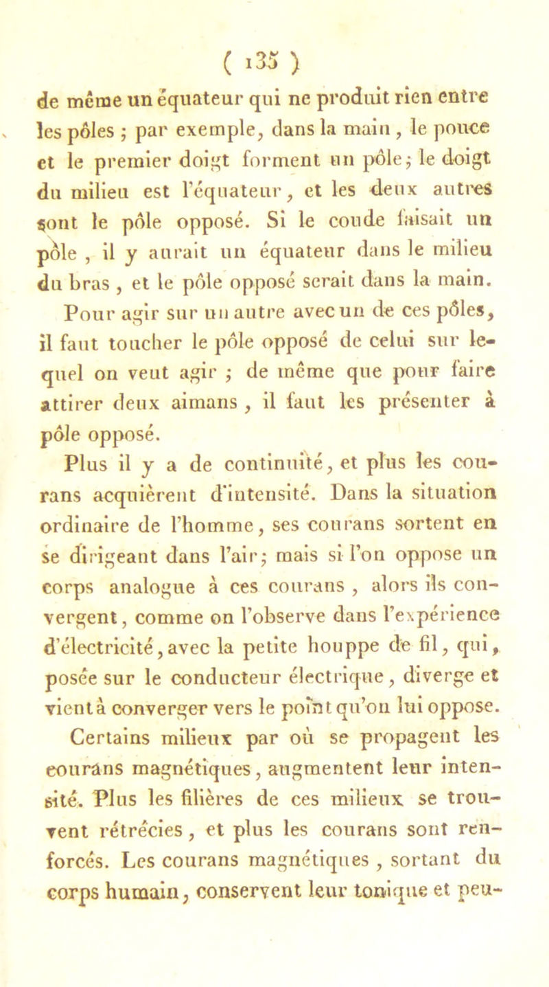 ( '35) de meme un équateur qui ne produit rien entre les pôles ; par exemple, clans la main , le pouce et le premier doigt forment un pôle; le doigt du milieu est l’équateur, et les deux autres sont le pôle opposé. Si le coude luisait un pôle , il y aurait un équateur dans le milieu du bras , et le pôle opposé serait dans la main. Pour agir sur un autre avec un de ces pôles, il faut toucher le pôle opposé de celui sur le- quel on veut agir ; de même que pour faire attirer deux aimans , il faut les présenter à pôle opposé. Plus il y a de continuité, et plus les cou- rans acquièrent d'intensité. Dans la situation ordinaire de l’homme, ses courans sortent en se dirigeant dans l’air,* mais si l’on oppose un corps analogue à ces courans , alors ils con- vergent, comme on l’observe dans l’expérience d'électricité,avec la petite houppe de fil, qui, posée sur le conducteur électrique, diverge et vient à converger vers le point qu’on lui oppose. Certains milieux par où se propagent les eourüns magnétiques, augmentent leur inten- sité. Plus les filières de ces milieux se trou- vent rétrécies , et plus les courans sont ren- forcés. Les courans magnétiques , sortant du corps humain, conservent leur tonique et peu-