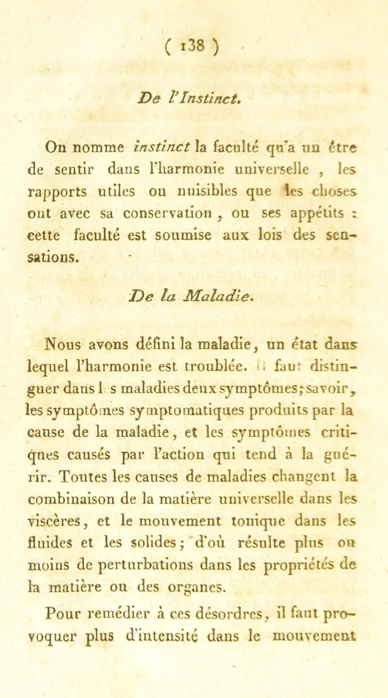 ( >38) De VInstinct. On nomme instinct la faculté qu'a un être de sentir dans riiarmonie universelle , les rapports utiles ou nuisibles que les choses ont avec sa conservation , ou ses appétits : cette faculté est soumise aux lois des sen- sations. De la Maladie. Nous avons défini la maladie, un état dans lequel l’harmonie est troublée, ii faut distin- guer dans 1 s maladies deux symptômesjsavoir, les symptômes symptomatiques produits par la cause de la maladie, et les symptômes criti- ques causés par l’action qui tend à la gué- rir. Toutes les causes de maladies changent la combinaison de la matière universelle dans les viscères, et le mouvement tonique dans les fluides et les solides ; d'où résulte plus ou moins de perturbations dans les propriétés de la matière ou des organes. Pour remédier à ces désordres, il faut pro- voquer plus d'intensité dans le mouvement