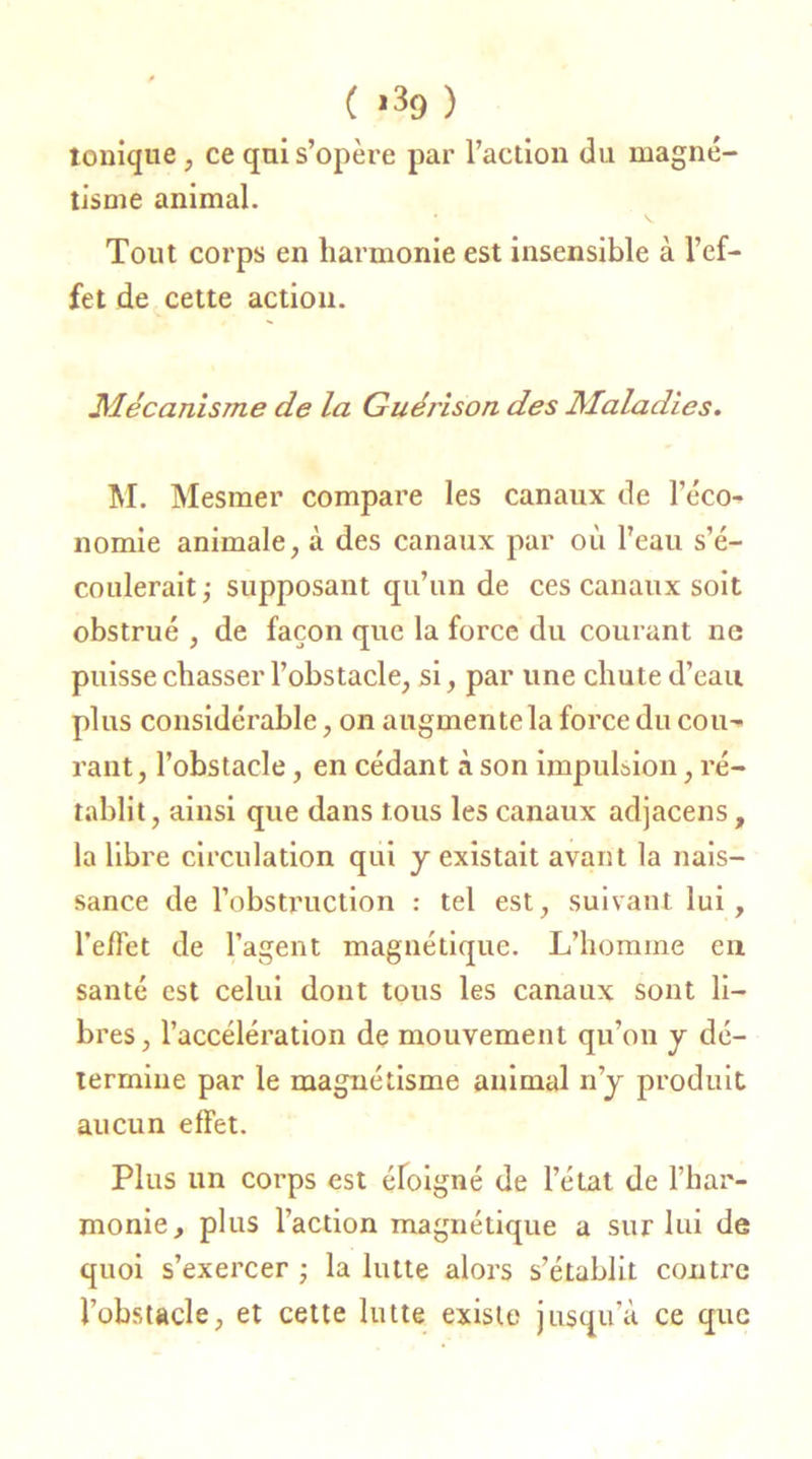 ( *39 ) tonique , ce qui s’opère par l’action du magné- tisme animal. Tout corps en harmonie est insensible à l’ef- fet de cette action. Mécanisme de la Guérison des Maladies. M. Mesmer compare les canaux de l’éco- nomie animale, à des canaux par où l’eau s’é- coulerait ; supposant qu’un de ces canaux soit obstrué , de façon que la force du courant ne puisse chasser l’obstacle, si, par une chute d’eau plus considérable, on augmentela force du cou- rant, l’obstacle, en cédant à son impulsion, ré- tablit, ainsi que dans tous les canaux adjacens, la libre circulation qui y existait avant la nais- sance de l’obstruction : tel est, suivant lui, l’effet de l’agent magnétique. L’homme en santé est celui dont tous les canaux sont li- bres, l’accélération de mouvement qu’on y dé- termine par le magnétisme animal n’y produit aucun effet. Plus un corps est éloigné de l’état de l’har- monie, plus l’action magnétique a sur lui de quoi s’exercer ; la lutte alors s’établit contre l’obstacle, et cette lutte existe jusqu’à ce que