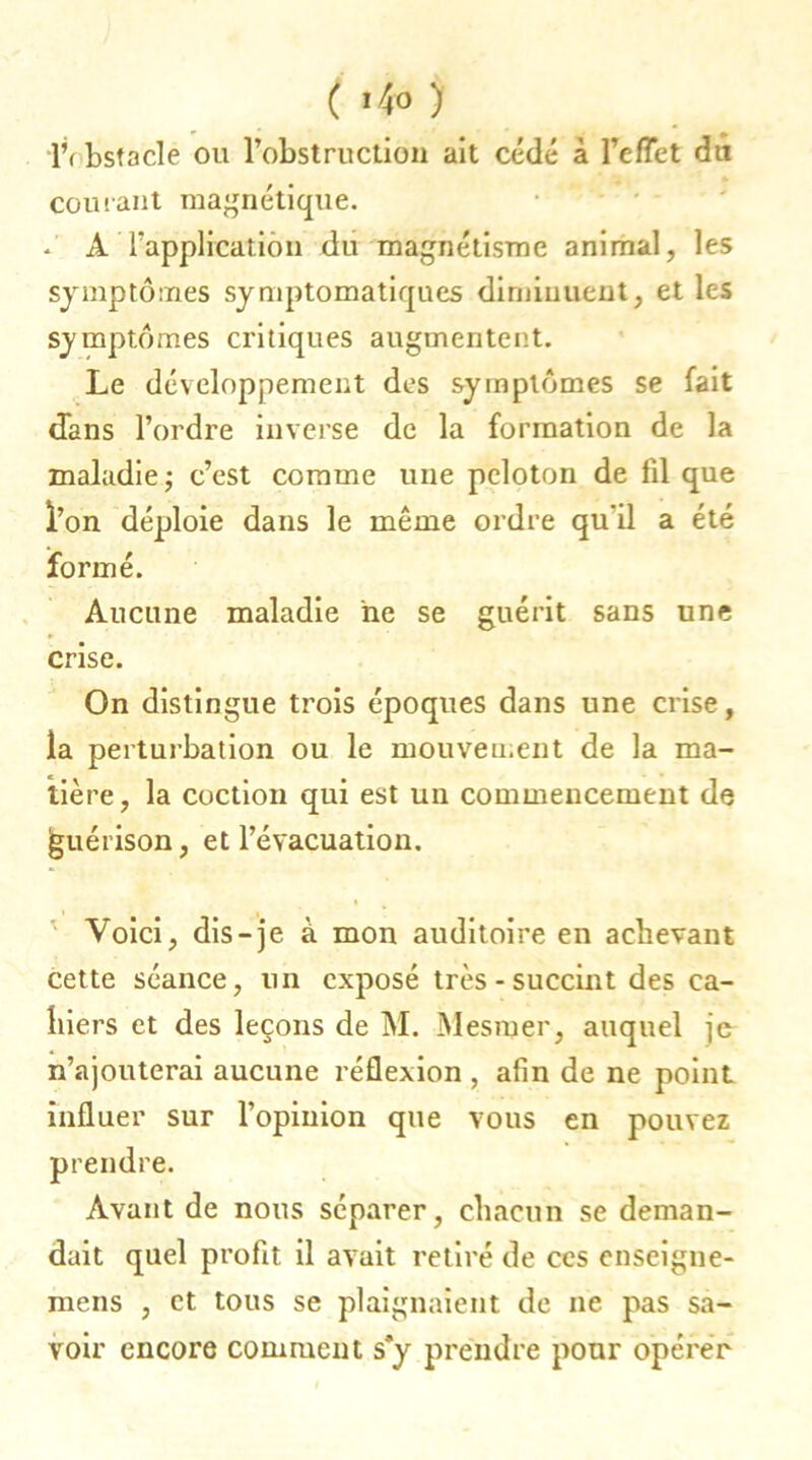 ( i4 <> ) IV bstacle ou l’obstruction ait cédé à reflet du courant magnétique. A l’application du magnétisme animal, les symptômes symptomatiques diminuent, et les symptômes critiques augmentent. Le développement des symptômes se fait dans l’ordre inverse de la formation de la maladie; c’est comme une peloton de fd que l’on déploie dans le même ordre qu’il a été formé. Aucune maladie ne se guérit sans une crise. On distingue trois époques dans une crise, la perturbation ou le mouvement de la ma- tière, la coction qui est un commencement de jguérison, et l’évacuation. Voici, dis-je à mon auditoire en achevant cette séance, un exposé très-succint des ca- hiers et des leçons de M. Mesmer, auquel je n’ajouterai aucune réflexion , afin de ne point influer sur l’opinion que vous en pouvez prendre. Avant de nous séparer, chacun se deman- dait quel profit il avait retiré de ces enseigne- mens , et tous se plaignaient de ne pas sa- voir encore comment s*y prendre pour opérer