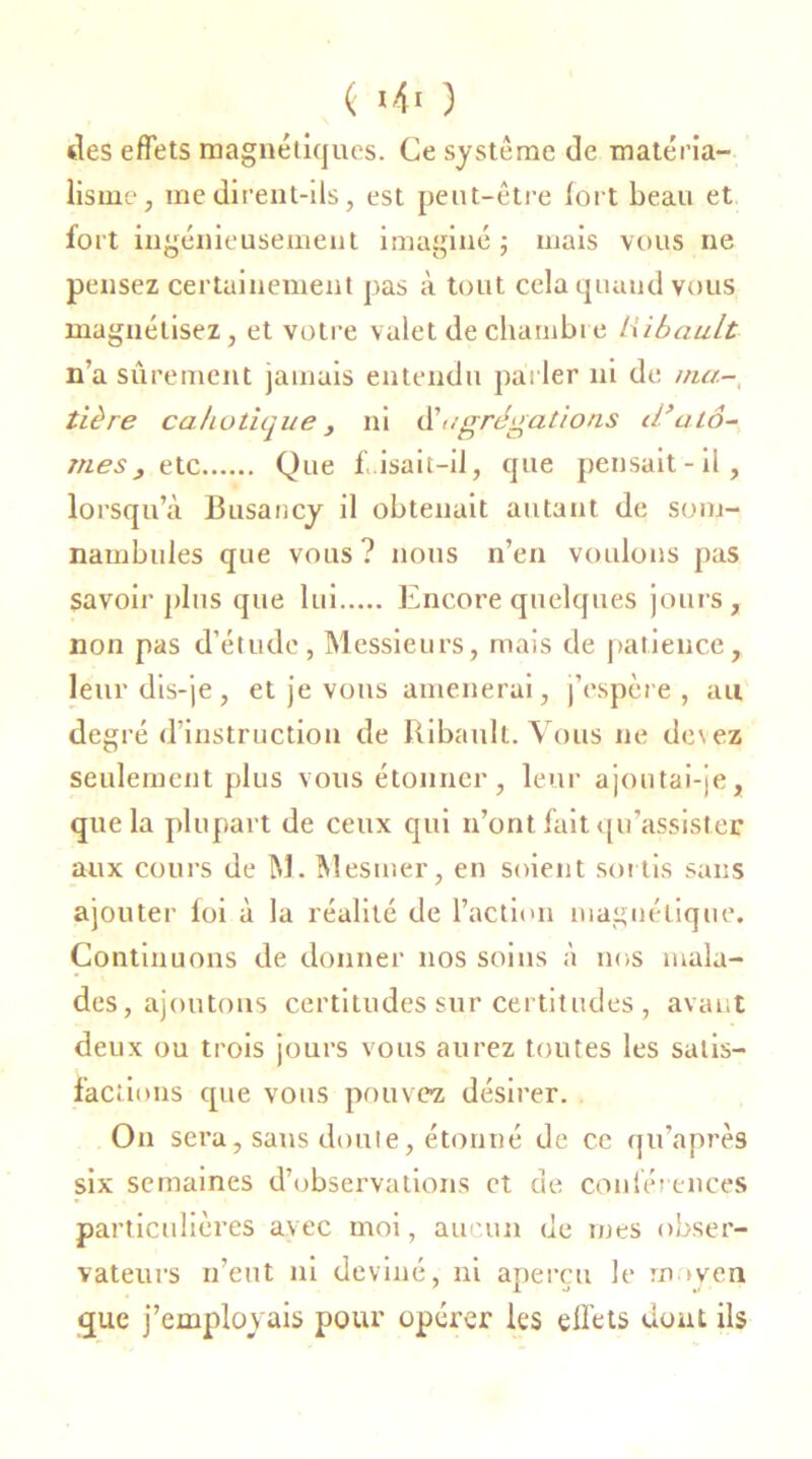 des effets magnétiques. Ce système de matéria- lisme, me dirent-ils, est peut-être fort beau et fort ingénieusement imaginé ; mais vous ne pensez certainement pas à tout cela quand vous magnétisez, et votre valet de chambre lubault n’a sûrement jamais entendu parler ni de ma- tière cahotique y ni èèagrégations d’atô- mes y t te Que f,isair-il, que pensait-il, lorsqu’à Busancy il obtenait autant de som- nambules que vous? nous n’en voulons pas savoir plus que lui Encore quelques jours, non pas d’étude, Messieurs, mais de patience, leur dis-je, et je vous amènerai, j’espère , au degré d’instruction de Ribault. Vous ne de\ez seulement plus vous étonner, leur ajoutai-je, que la plupart de ceux qui n’ont fait qu’assistée aux cours de M. Mesmer, en soient sortis sans ajouter foi à la réalité de l’action magnétique. Continuons de donner nos soins à nos mala- des, ajoutons certitudes sur certitudes, avant deux ou trois jours vous aurez toutes les satis- factions que vous pouvez désirer. On sera, sans doute, étonné de ce qu’après six semaines d’observations et de conférences particulières avec moi, aucun de mes obser- vateurs n’eut ni deviné, ni aperçu le moyen que j’employais pour opérer les effets dont ils