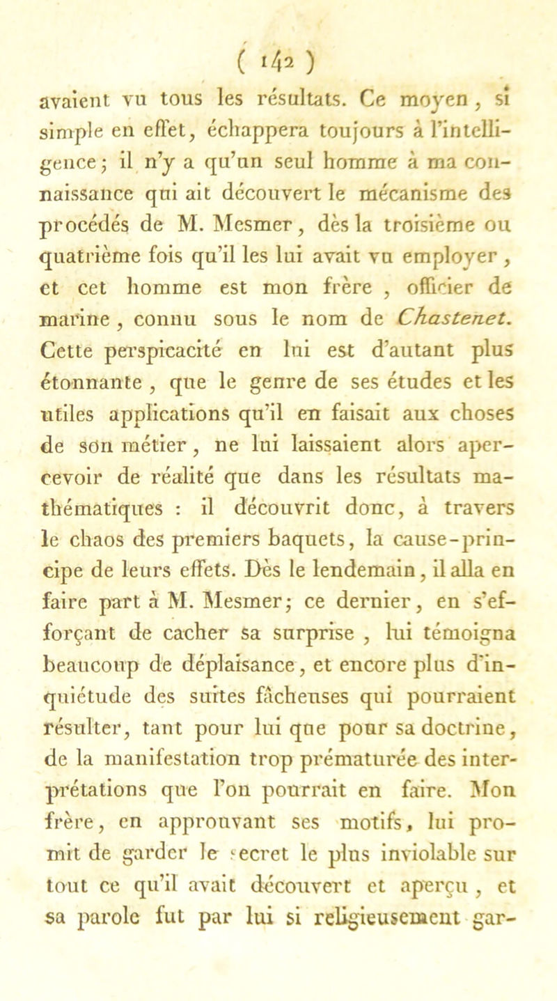 ( *42 ) avaient vu tous les résultats. Ce moyen , si simple en effet, échappera toujours à l’intelli- gence ; il n’y a qu’un seul homme à ma con- naissance qui ait découvert le mécanisme des procédés de M. Mesmer, dès la troisième ou quatrième fois qu’il les lui avait vu employer , et cet homme est mon frère , officier de marine , connu sous le nom de Chastenet. Cette perspicacité en lui est d’autant plus étonnante , que le genre de ses études et les utiles applications qu’il en faisait aux choses de son métier, ne lui laissaient alors aper- cevoir de réalité que dans les résultats ma- thématiques : il découvrit donc, à travers le chaos des premiers baquets, la cause-prin- cipe de leurs effets. Dès le lendemain, il alla en faire part à M. Mesmer ; ce dernier, en s’ef- forçant de cacher sa surprise , lui témoigna beaucoup de déplaisance, et encore plus d'in- quiétude des suites fâcheuses qui pourraient résulter, tant pour lui que pour sa doctrine, de la manifestation trop prématurée des inter- prétations que l’on pourrait en faire. Mon frère, en approuvant ses motifs, lui pro- mit de garder le ^ecret le plus inviolable sur tout ce qu’il avait découvert et aperçu , et sa parole fut par lui si religieusement gar-