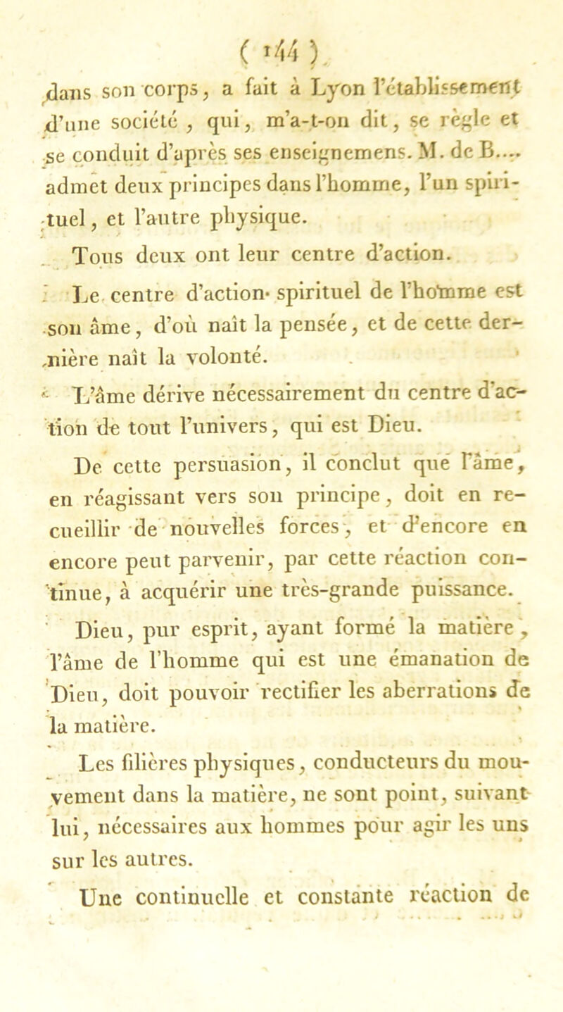 ( *44 ). dans son corps, a fait à Lyon rétablissement d’une société , qui, m’a-t-on dit, se règle et se conduit d’après ses enseignemens. M. de B.... admet deux principes dans l’homme, l’un spiri- tuel , et l’autre physique. À ~ . > 1 Tous deux ont leur centre d’action. Le centre d’action- spirituel de l’hoînme est son âme, d’où naît la pensée, et de cette der- rière naît la volonté. i L’âme dérive nécessairement du centre d'ac- tion de tout l’univers, qui est Dieu. De cette persuasion, il conclut que Taine, en réagissant vers son principe, doit en re- cueillir de nouvelles forces1, et d’encore en encore peut parvenir, par cette réaction con- tinue, à acquérir une très-grande puissance. Dieu, pur esprit, ayant formé la matière , l’âme de l’homme qui est une émanation de Dieu, doit pouvoir rectifier les aberrations de la matière. Les filières physiques, conducteurs du mou- vement dans la matière, ne sont point, suivant lui, nécessaires aux hommes pour agir les uns sur les autres. Une continuelle et constante réaction de