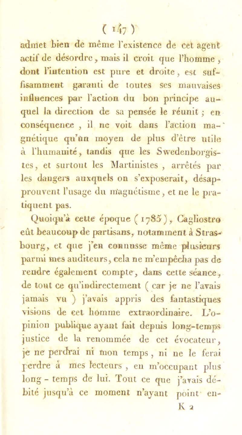 ( 'h ) admet bien de même l’existence de cet agent actif de désordre, mais il croit que l’homme , dont l’intention est pure et droite, est suf- fisamment garanti de toutes ses mauvaises influences par l'action du bon principe au- quel la direction de sa pensée le réunit ; en conséquence , il ne voit dans l’action ma-' gnétique qu’un moyen de plus d’être utile à l’humanité, tandis que les Swedenborgis- tes, et surtout les Martinistes , arrêtés par les dangers auxquels on s’exposerait, désap- prouvent l’usage du magnétisme, et ne le pra- tiquent pas. Quoiqu’à cette époque ( 1785 ), Cagliostro eût beaucoup de partisans, notamment à Stras- bourg, et cpie j’en connusse même plusieurs parmi mes auditeurs, cela ne m'empêcha pas de rendre également compte, dans cette séance, de tout ce qu’indirectement ( car je ne l’avais jamais vu ) j’avais appris des fantastiques visions de cet homme extraordinaire. L’o- pinion publique ayant fait depuis long-temps justice de la renommée de cet évocateur, je ne perdrai ni mon temps , ni ne le ferai perdre à mes lecteurs , en m’occupant plus long - temps de lui. Tout ce que j’avais dé- bité jusqu’à ce moment n’ayant point en- K a