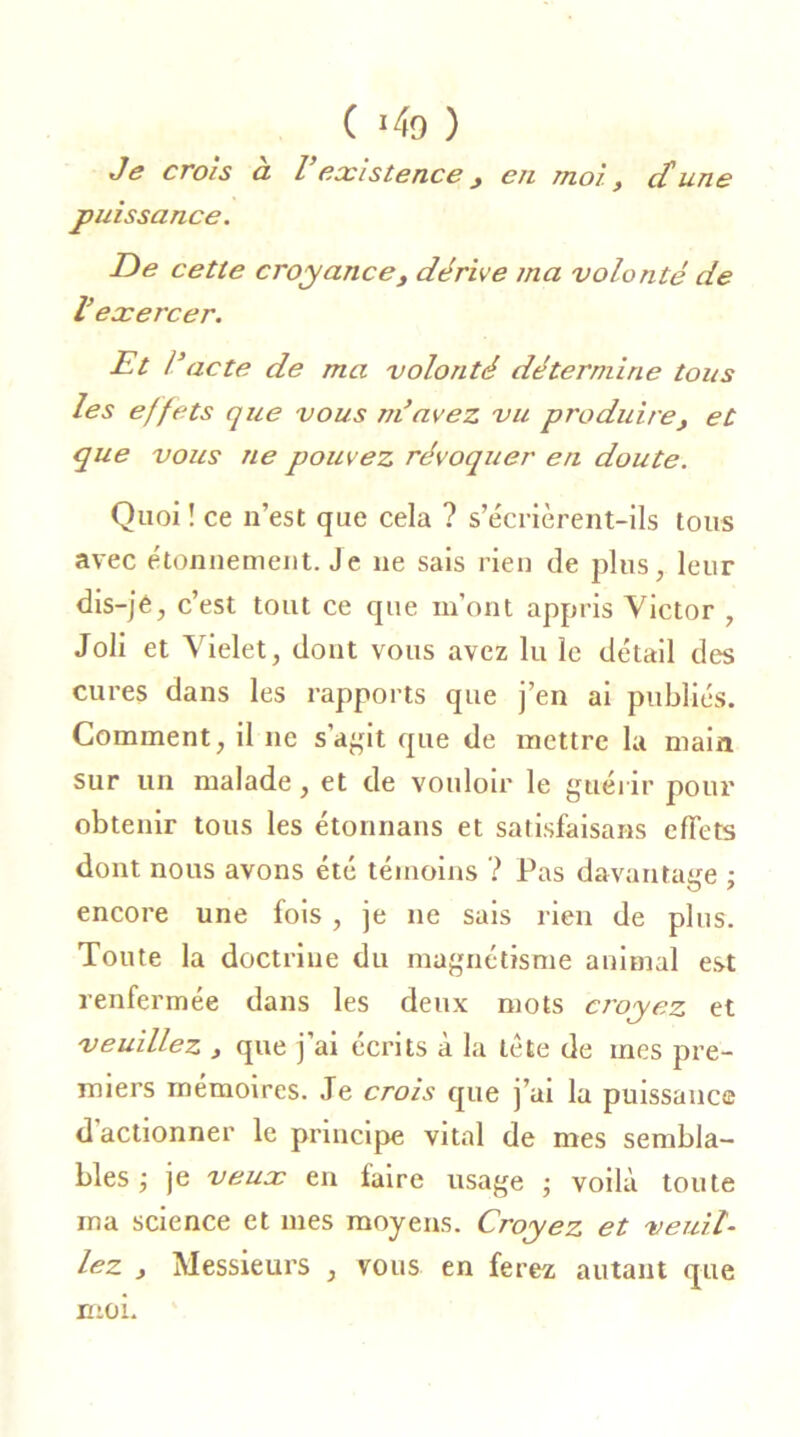 C J4o ) Je crois à Vexistence, en moi, dune puissance. De cette croyance, dérive ma volonté de V exercer. Et l’acte de ma volonté détermine tous les effets que vous m’avez vu produire, et que vous ne pouvez révoquer en doute. Quoi ! ce n’est que cela ? s’écrièrent-ils tous avec étonnement. Je ne sais rien de plus, leur dis-jê, c’est tout ce que m’ont appris Victor , Joli et Vielet, dont vous avez lu le détail des cures dans les rapports que j’en ai publiés. Comment, il ne s'agit que de mettre la main sur un malade, et de vouloir le guérir pour obtenir tous les étonnans et satisfaisans effets dont nous avons été témoins ? Pas davantage ; encore une fois, je ne sais rien de plus. Toute la doctrine du magnétisme animal est renfermée dans les deux mots croyez et veuillez , que j’ai écrits à la tète de mes pre- miers mémoires. Je crois que j’ai la puissance d'actionner le principe vital de mes sembla- bles ; je veux en taire usage ; voilà toute ma science et mes moyens. Croyez et veuil- lez , Messieurs , vous en ferez autant que moi.