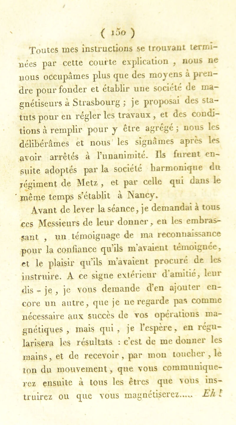 Toutes mes instructions se trouvant termi- nées par cette courte explication , nous ne nous occupâmes plus que des moyens a pren- dre pour fonder et établir une société de ma- gnétiseurs à Strasbourg ; je proposai des sta- tuts pour eu regler les travaux , et des condi- tions à remplir pour y être agrégé ; nous les délibérâmes et nous les signâmes après les avoir arrêtés a runanimite. Ils fuient en- suite adoptés par la société harmonique du régiment de Metz , et par celle qui dans le même temps s’établit a Nancy. Avant de lever la séance, je demandai a tous ces Messieurs de leur donner, en les embras- sant , un témoignage de ma reconnaissance pour la confiance qu'ils m'avaient témoignée, et le plaisir qu’ils m’avaient procuré de les instruire. A ce signe extérieur d amitié, hui dis - je , je vous demande d’en ajouter en- core un autre, que je ne regarde pas comme nécessaire aux succès de vos opérations ma- gnétiques , mais qui, je l’espère, en régu- larisera les résultats : c’est de me donner les mains, et de recevoir , par mou toucher , le ton du mouvement, que vous communique- rez ensuite à tous les êtres que vous ins-