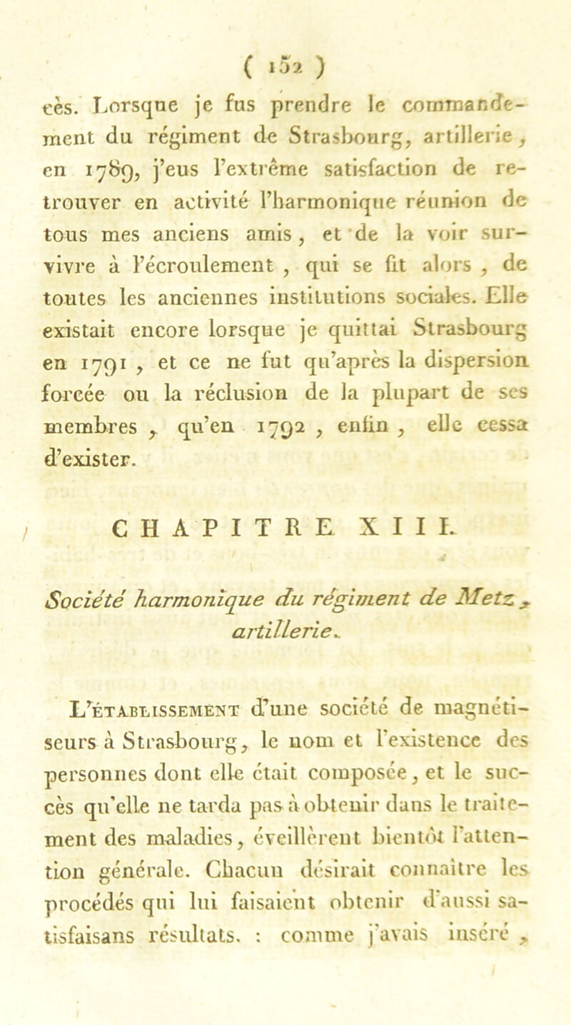 ( «52 ) eès. Lorsque je fus prendre le commande- ment du régiment de Strasbourg, artillerie , en 1789, j’eus l’extrême satisfaction de re- trouver en activité l’harmonique réunion de tous mes anciens amis, et de la voir sur- vivre à l’écroulement , qui se fit alors , de toutes les anciennes institutions sociales. Elle existait encore lorsque je quittai Strasbourg en 1791 , et ce ne fut qu’après la dispersion forcée ou la réclusion de la plupart de ses membres qu’en 1792 , enfin , elle cessa d’exister. CHAPITRE XII L Société harmonique du régiment de Metz , artillerie. L'établissement d’une société de magnéti- seurs à Strasbourg, le nom et 1 existence des personnes dont elle était composée, et le suc- cès qu'elle ne tarda pas à obtenir dans le traite- ment des maladies, éveillèrent bientôt l’atten- tion générale. Chacun désirait connaître les procédés qui lui faisaient obtenir daussi sa- tisfaisans résultats. : comme j'avais inséré ,