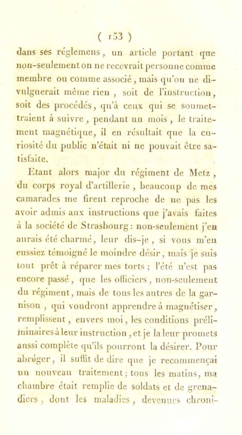 dans ses réglemens, un article portant que non-seulement on ne recevrait personne comme membre ou comme associé, mais qu’on ne di- vulguerait même rien , soit de l’instruction, soit des procédés, qu’à ceux qui se soumet- traient à suivre , pendant un mois , le traite- ment magnétique, il en résultait que la cu- riosité du public n’était ni ne pouvait être sa- tisfaite. Etant alors major du régiment de Metz , du corps royal d’artillerie , beaucoup de mes camarades me firent reproche de ne pas les avoir admis aux instructions que j’avais faites à la société de Strasbourg: non-seulement j’en aurais été charmé, leur dis-je, si vous m’en eussiez témoigné le moindre désir, mais je suis tout prêt à réparer mes torts ,* l’été n’est pas encore passé , que les officiers, non-seulement du régiment, mais de tous les autres de la gar- nison , qui voudront apprendre à magnétiser, remplissent, envers moi, les conditions préli- minaires à leur instruction, et je la leur promets anssi complète qu’ils pourront la désirer. Pour abréger, il suffit de dire que je recommençai un nouveau traitement ; tous les matins, ma chambre était remplie de soldats et de grena- diers , dont les maladies , devenues clironi-