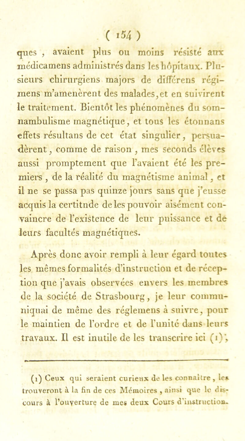 ( ‘54) qucs , avaient plus ou moins résisté atrx roédicamens administrés dans les hôpitaux. Plu- sieurs chirurgiens majors de diflTérens régi- mens m’amenèrent des malades,et en suivirent le traitement. Bientôt les phénomènes du som- nambulisme magnétique, et tous les étounans effets résultans de cet état singulier, persua- dèrent , comme de raison , mes seconds élèves aussi promptement que l’avaient été les pre- miers , de la réalité du magnétisme animal, et il ne se passa pas quinze jours sans que j’eusse acquis la certitude de les pouvoir aisément con- vaincre de l’existence de leur puissance et de leurs facultés magnétiques. Après donc avoir rempli à leur égard toutes les mêmes formalités d’instruction et de récep- tion que j’avais observées envers les membres de la société de Strasbourg, je leur commu- niquai de même des réglemens à suivre, pour le maintien de l’ordre et de l’unité dans leurs travaux. Il est inutile de les transcrire ici (j)'. (i) Ceux qui seraient curieux de les connaître , les trouveront à la fin de ces Mémoires , ainsi que le dis- cours à l’ouyerture de mes deux Cours d'instruction.