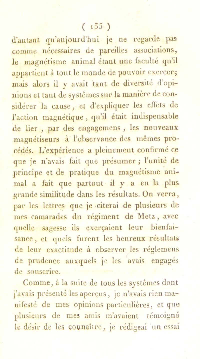 ( *55 ) d’autant qu’aujourd’hui je ne regarde pas comme nécessaires de pareilles associations, le magnétisme animal étant une faculté qu’il appartient à tout le inonde de pouvoir exercer ; mais alors il y avait tant de diversité d’opi- nions et tant de systèmes sur la manière de con- sidérer la cause, et d’expliquer les eflets de l’action magnétique , qu’il était indispensable de lier , par des engagemens , les nouveaux magnétiseurs à l’observance des mêmes pro- cédés. L’expérience a pleinement conlirmé ce que je n'avais fait que présumer ; l’unité de principe et de pratique du magnétisme ani- mal a fait que partout il y a eu la plus grande similitude dans les résultats. On verra, par les lettres que je citerai de plusieurs de mes camarades du régiment de Metz, avec quelle sagesse ils exerçaient leur bienfai- sance , et quels furent les heureux résultats de leur exactitude à observer les réglemens de prudence auxquels je les avais engagés de souscrire. Comme, à la suite de tous les systèmes dont j’avais présenté les aperçus, je n’avais rien ma- nifesté de mes opinions particulières, et que plusieurs de mes amis m’avaient témoigné le désir de les connaître, je rédigeai un essai