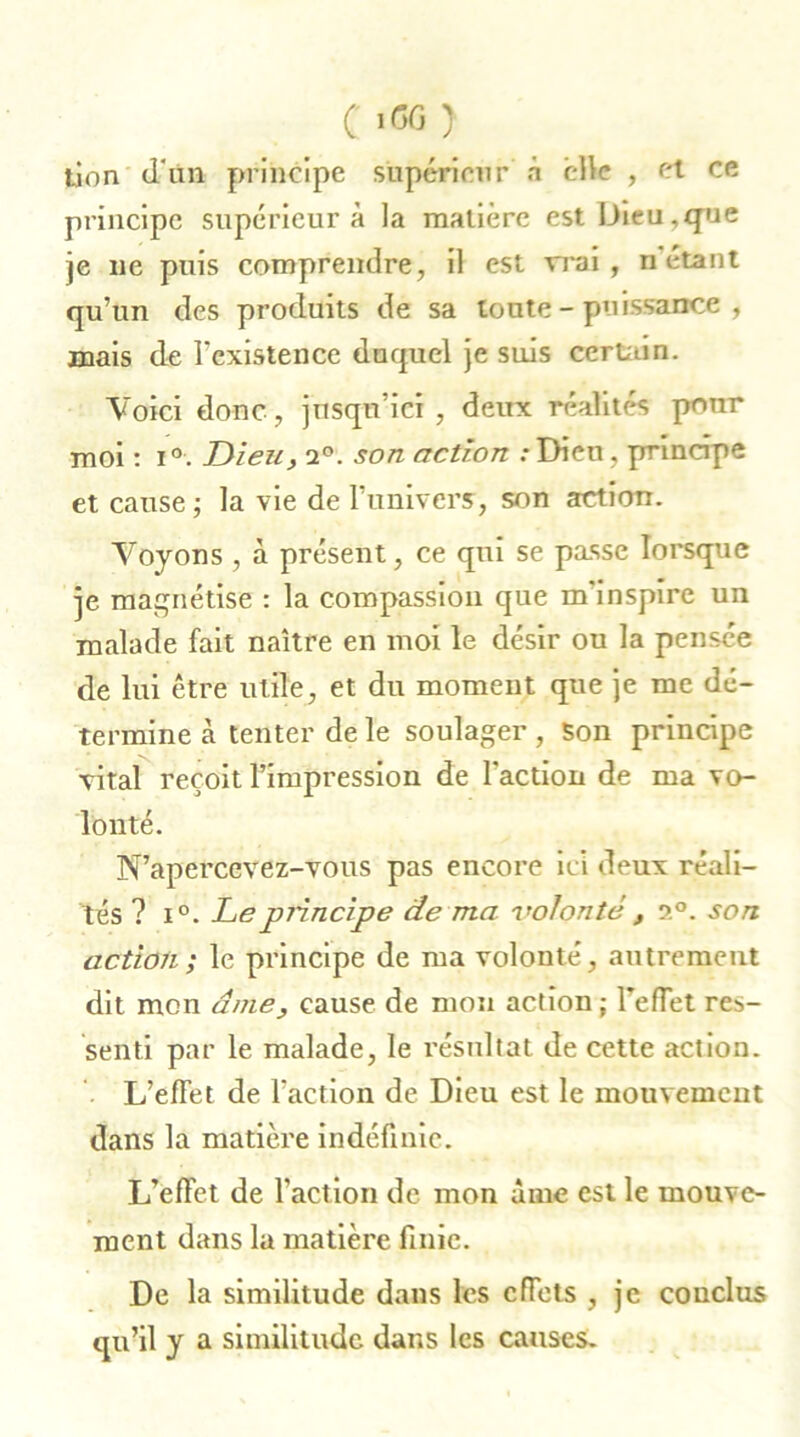 jjon d'un principe supérieur à elle , et ce principe supérieur à la matière est Dieu,que je lie puis comprendre, il est vrai, ri étant qu’un des produits de sa toute-puissance, mais de l’existence duquel je suis certain. Voici donc, jusqu’ici , deux réalités pour moi : i°. Dieu, 2°. son action .-Dieu, principe et cause ; la vie de l’univers, son action. Voyons , à présent, ce qui se passe lorsque je magnétise : la compassion que m’inspire un malade fait naître en moi le désir ou la pensée de lui être utile, et du moment que je me dé- termine à tenter de le soulager , Son principe vital reçoit l’impression de l’action de ma vo- lonté. N’apercevez-vous pas encore ici deux réali- tés ? i°. Le principe de ma volonté , 2°. son action; le principe de ma volonté, autrement dit mon âme, cause de mon action ; reflet res- senti par le malade, le résultat de cette action. L’effet de l’action de Dieu est le mouvement dans la matière indéfinie. L’effet de l’action de mon âme est le mouve- ment dans la matière finie. De la similitude dans les cfTets , je conclus qu’il y a similitude dans les causes.