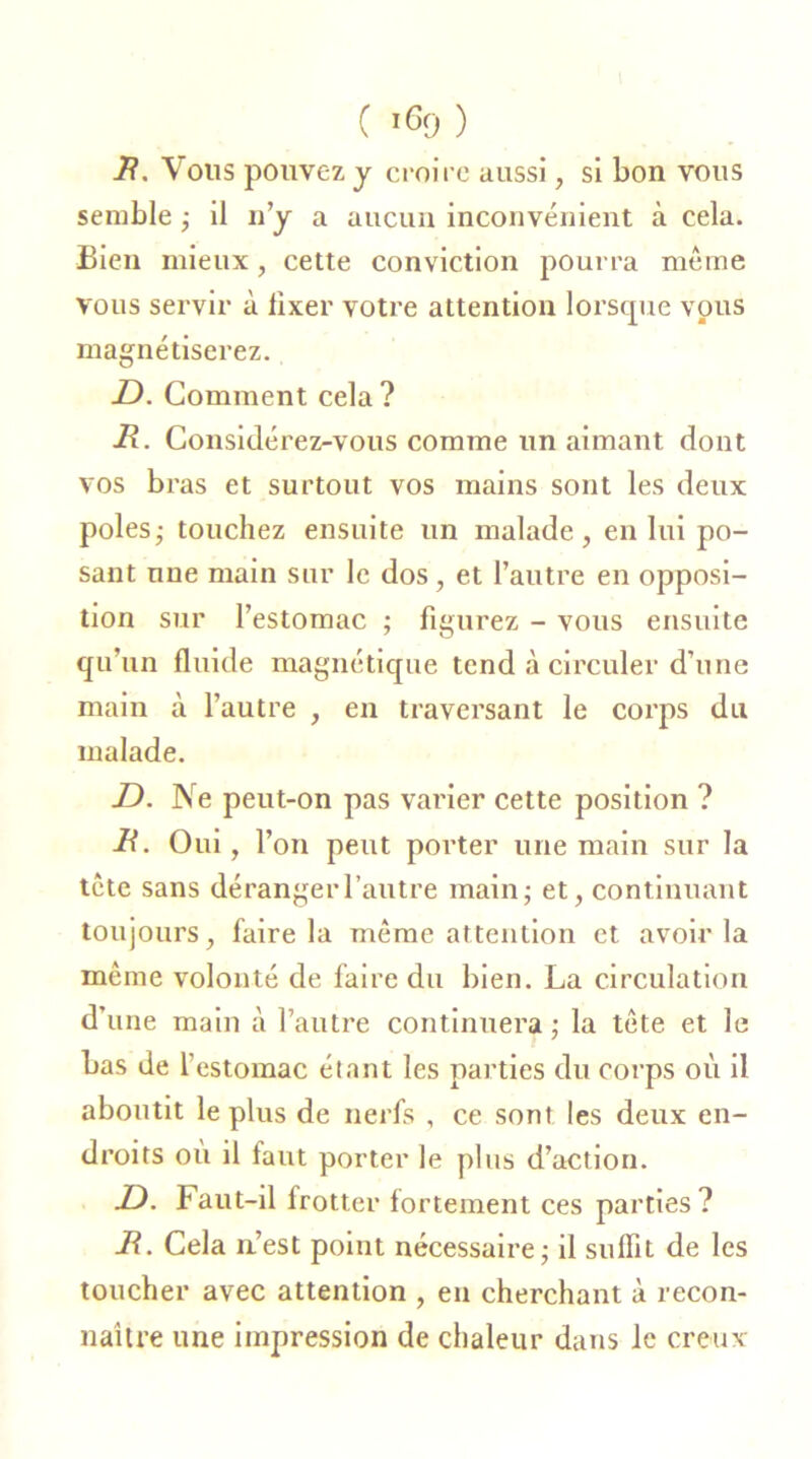 B. Vous pouvez y croire aussi, si bon vous semble ; il n'y a aucun inconvénient à cela. Bien mieux, cette conviction pourra même vous servir à lixer votre attention lorsque vous magnétiserez. -D. Comment cela? B. Considérez-vous comme un aimant dont vos bras et surtout vos mains sont les deux pôles - touchez ensuite un malade, en lui po- sant une main sur le dos, et l’autre en opposi- tion sur l’estomac ; figurez - vous ensuite qu’un fluide magnétique tend à circuler d’une main à l’autre , en traversant le corps du malade. JD. Ne peut-on pas varier cette position ? B. Oui, l’on peut porter une main sur la tête sans déranger l’autre main; et, continuant toujours, faire la même attention et avoir la même volonté de faire du bien. La circulation d’une main à l’autre continuera ; la tête et le bas de l’estomac étant les parties du corps où il aboutit le plus de nerfs , ce sont les deux en- droits où il faut porter le plus d’action. JD. Faut-il frotter fortement ces parties? B. Cela n’est point nécessaire; il suffit de les toucher avec attention , eu cherchant à recon- naître une impression de chaleur dans le creux