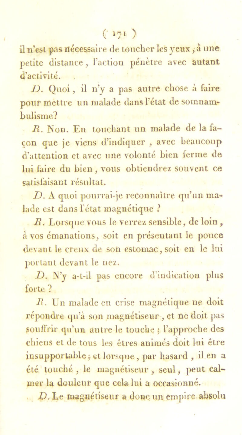 il n’est pas nécessaire de toucher les yeux, à une petite distance, l’action pénètre avec autant d’activité. U. Quoi, il n’y a pas autre chose à faire pour mettre un malade dans l’état de somnam- bulisme? JR. Non. En touchant un malade de la fa- çon que je viens d’indiquer , avec beaucoup d’attention et avec une volonté bien ferme de lui faire du bien , vous obtiendrez souvent ce satisfaisant résultat. D. A quoi pourrai-je reconnaître qu’un ma- lade est dans l'état magnétique ? JR. Lorsque vous le verrez sensible, de loin , à vos émanations, soit en présentant le pouce devant le creux de son estomac, soit en le lui portant devant le nez. JD. N’y a-t-il pas encore d’indication plus forte ? 11. Un malade en crise magnétique ne doit répondre qu’à son magnétiseur , et ne doit pas souffrir qu’un autre le touche ; l’approche des chiens et de tous les êtres animés doit lui être insupportable; et lorsque, par hasard , il en a été touché , le magnétiseur , seul, peut cal- mer la douleur que cela lui a occasionné. D. Le magnétiseur a donc, un empire absolu