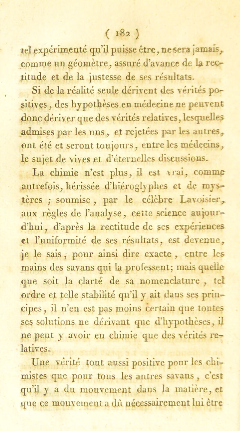 ( rt* ) tel expérimenté qu’il puisse être, ne sera jamais, comme un géomètre, assuré d’avance de La rec- titude et de la justesse de ses résultats. Si de la réalité seule dérivent des vérités po- sitives , des hypothèses en médeeine ne peuvent donc dériver que des vérités relatives, lesquelles admises par les uns, et rejetées par les autres, ont été et seront toujours, entre les médecins, le sujet de vives et d'éternelles discussions. La chimie n’est plus, il est vrai, comme autrefois, hérissée d'hiéroglyphes et de mys- tères ,* soumise, par le célèbre Lavoisier, aux règles de l’analyse, cette science aujour- d’hui, d’après la rectitude de ses expériences et l’uniformité de ses résultats, est devenue, je le sais, pour ainsi dire exacte , entre les mains des savans qui la professent; mais quelle que soit la clarté de sa nomenclature , tel ordre et telle stabilité qu’il y ait dans ses prin- cipes , il n'en est pas moins certain que toutes ses solutions ne dérivant que d'hypothèses, il ne peut y avoir en chimie que des vérités re- latives. Une vérité tout aussi positive pour les chi- mistes que pour tous les autres savans, c’est qu'il y a du mouvement dans la matière, et que ce mouvement a dù nécessairement lui être