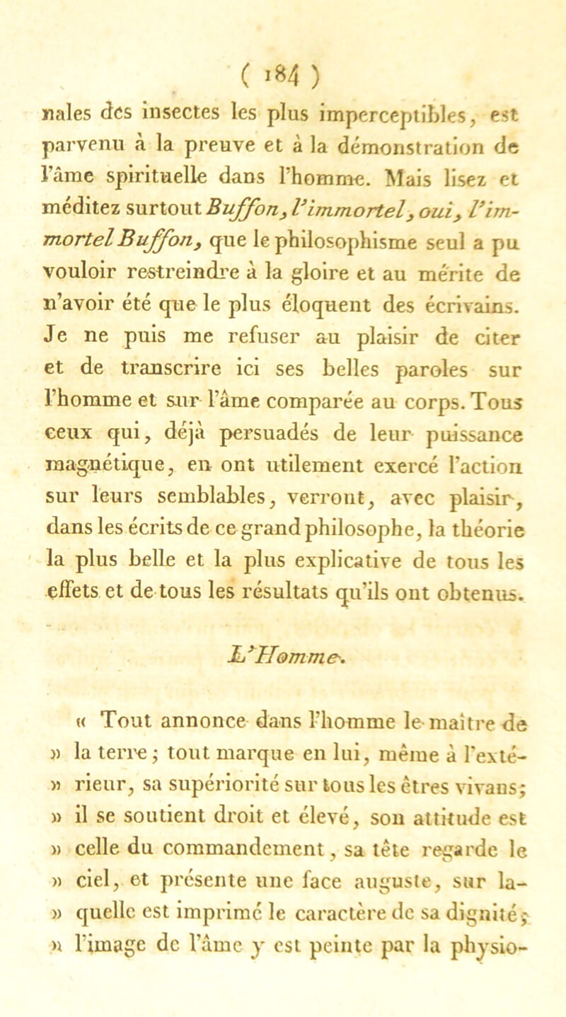 ( «84 ) nales des insectes les plus imperceptibles, est parvenu à la preuve et à la démonstration de l’ame spirituelle dans Phomme. Mais lisez et méditez surtout Buffon, Vimmortel, oui, l’im- mortel Buffon, que le philosophisme seul a pu vouloir restreindre à la gloire et au mérite de n’avoir été que le plus éloquent des écrivains. Je ne puis me refuser au plaisir de citer et de transcrire ici ses belles paroles sur 1 homme et sur Pâme comparée au corps. Tous ceux qui, déjà persuadés de leur puissance magnétique, en ont utilement exercé l’action sur leurs semblables, verront, avec plaisir, dans les écrits de ce grand philosophe, la théorie la plus belle et la plus explicative de tous les effets et de tous les résultats qu’ils ont obtenus. JL’Homme-. « Tout annonce dans Phomme le-maître de » la terre ; tout marque en lui, même à Pexté- » rieur, sa supériorité sur tous les êtres vivans; » il se soutient droit et élevé, son attitude est » celle du commandement, sa tête regarde le » ciel, et présente une face auguste, sur la- » quelle est imprime le caractère de sa dignité; » l'image de Pâme y est peinte par la physio-