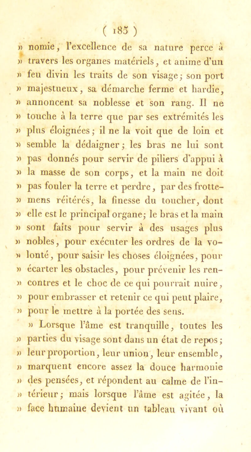 ( *85 ) » nomie, l’excellence de sa nature perce à » travers les organes matériels, et anime d’un » feu divin les traits de son visage; son port » majestueux, sa démarche ferme et hardie, » annoncent sa noblesse et son rang. Il ne » touche à la terre que par ses extrémités les » plus éloignées; il ne la voit que de loin et » semble la dédaigner ; les bras ne lui sont « pas donnés pour servir de piliers d’appui à j> la masse de son corps, et la main ne doit n pas fouler la terre et perdre, par des frotte- v mens réitérés, la finesse du toucher, dont » elle est le principal organe; le bras et la main » sont faits pour servir à des usages plus )> nobles, pour exécuter les ordres de la vo- » lonté, pour saisir les choses éloignées, pour » écarter les obstacles, pour prévenir les ren- » contres et le choc de ce qui pourrait nuire, » pour embrasser et retenir ce qui peut plaire, » pour le mettre à la portée des sens. » Lorsque l’âme est tranquille, toutes les » parties du visage sont dans un état de repos ; » leur proportion, leur union, leur ensemble, » marquent encore assez la douce harmonie « des pensées, et répondent au calme de Lin— » térieur; mais lorsque l’âme est agitée, la » face humaine devient un tableau vivant où