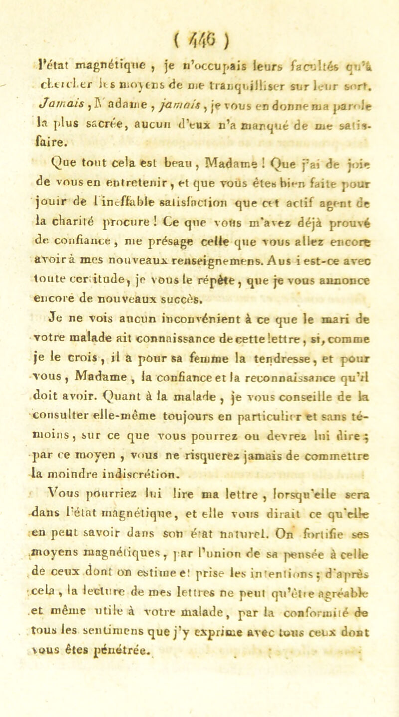 ( >546 ) l’état magnétique , je n’occupais leurs facultés cvà cfitlier li s ntoy cns de me tranquilliser sur leur s>'rt. Jamais , P. adaine , jamais, je vous en donne nia j>ar< le la ]>lus sacrée, aucun d’eux n’a marque de me sa'is- faire. Que tout cela est beau , Madame ! Que j:ai de joie de vous en entretenir, et que voüs êtes bien faite pour jouir de 1 ineffable satisfaction que cet actif agent de la charité procure ! Ce que vous m'avez déjà prouvé de. confiance, me présage celle que vous allez encore avoir à mes nouveaux renseignemens. Aus i est-ce avec toute certitude, je vous le répète, que je vous annonce encore de nouveaux succès. Je ne vois aucun inconvénient à ce que le mari de votre malade ait connaissance de cette lettre, si, comme je le crois, il a pour sa femme la tendresse, et pour vous , Madame , la confiance et la reconnaissance qu’tl doit avoir. Quant à la malade , je vous conseille de la consulter elle-même toujours en particulier et sans té- moins, sur ce que vous pourrez ou devrez lui dire4 par ce moyen , vous ne risquerez jamais de commettre la moindre indiscrétion. Vous pourriez lui lire ma lettre , lorsqu'elle sera dans l’état magnétique, et elle vous dirait ce qu'elle en peut savoir dans son état naturel. On fortifie ses moyens magnétiques, par l’union de sa pensée à celle de ceux dont on estime e! prise les in'entions 5 d'après cela , la lecture de mes lettres ne peut qu’ètie agréable et même utile à votre malade, par la conformité de tous les senümens que j’y exprime avec tous ceux dont vous êtes pénétrée.