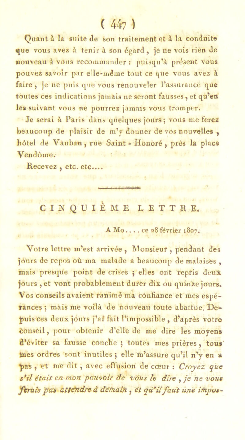 Quant à la suite de son traitement et à la conduite que vous avez à tenir à son égard , je ne vois rièn de nouveau à vous recommander : puisqu’à présent vous pouvez savoir par e le-même tout ce que vous avez à faire , je ne puis que vous renouveler l’assurance que toutes ces indications jamais ne seront fausses, et qu’en les suivant vous ne pourrez jamais vous tromper. Je serai à Paris dans quelques jours; vous me ferez beaucoup de plaisir de m’y donner de vos nouvelles , hôtel de Vau ban, rue Saint-Honoré, près la place Vendôme. Recevez , etc. etc.... CINQUIÈME LETTRE. A Mo.... ce 28 février 1807. Votre lettre m’est arrivée , Monsieur , pendant des jours de repos où ma malade a beaucoup de malaises , mais presque point de crises ; elles ont repris deux jours ,et vont probablement durer dix ou quinze jours. Vos conseils avaient ranimé ma cônfiance et mes espé- rances ; mais me voilà de nouveau toute abattue. De- puis ces deux jôurs j’ai fait l’impossible , d’après votre conseil, pour obtenir d’elle de me dire les moyens d’éviter sa fausse couche ; toutes mes prières , tous ines ordres sont inutiles ; elle m’assure qu’il n’y en a pas , et me dit , avec effusion de cœur : Croyez que s'il était en mon pouvoir de vous le dire , je ne vous férais pas attendre d demain , él qu'ilfaut une impos-