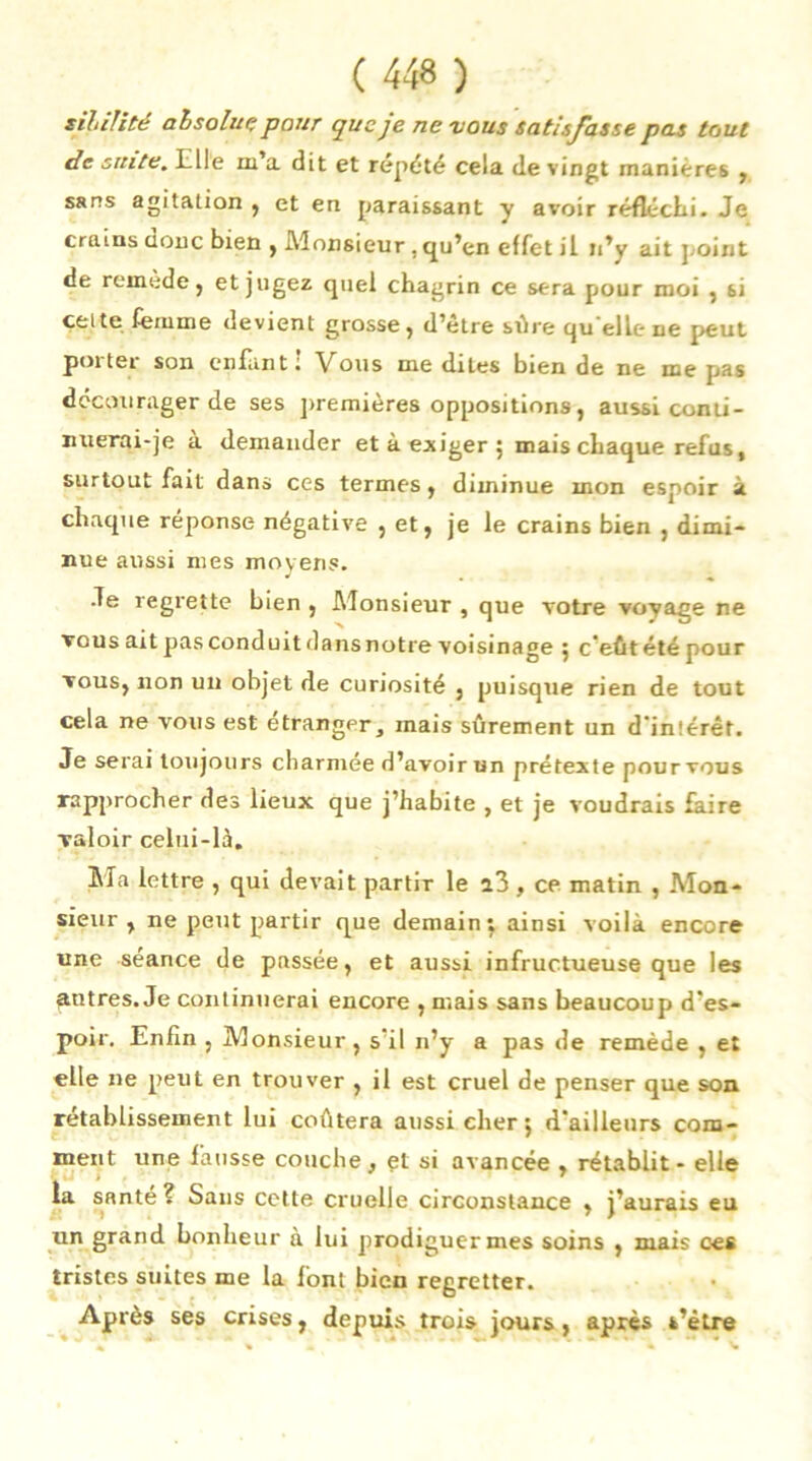 sihilité absolut; pour que je ne vous satisfasse pas tout de suite. Elle m’a dit et répété cela de vingt manières , sans agitation , et en paraissant y avoir réfléchi. Je crains doue bien , Monsieur . qu’en effet il n’y ait ].oint de remede, et jugez quel chagrin ce sera pour moi , si celte femme devient grosse, d’être sûre quelle me peut poitei son enfant : Vous me dites bien de ne me pas décourager de ses premières oppositions, aussi conti- nuerai-je a demander et à exiger 5 mais chaque refus, surtout fait dans ces termes, diminue mon espoir a chaque réponse négative , et, je le crains bien , dimi- nue aussi mes moyens. •Te regrette bien , Monsieur , que votre voyage ne vous ait pas conduit dans notre voisinage ; c'eût été pour vous, non un objet de curiosité , puisque rien de tout cela ne vous est étranger, mais sûrement un d'intérêt. Je serai toujours charmée d’avoir un prétexte pour vous rapprocher des lieux que j’habite , et je voudrais faire valoir celui-là. Sla lettre , qui devait partir le i3 , ce matin , Mon- sieur , ne peut partir que demain: ainsi voilà encore une séance de passée, et aussi infructueuse que les patres. Je continuerai encore , mais sans beaucoup» d’es- poir. Enfin , Monsieur , s il n’y a pas de remède , et elle ne pieut en trouver , il est cruel de penser que son rétablissement lui coûtera aussi cher ; d'ailleurs com- ment une fausse couche, et si avancée , rétablit - elle la santé? Sans cette cruelle circonstance , j’aurais eu un grand bonheur à lui prodiguer mes soins , mais ces tristes suites me la fonl bien regretter. Après ses crises, depuis trois jours, après s’ètre