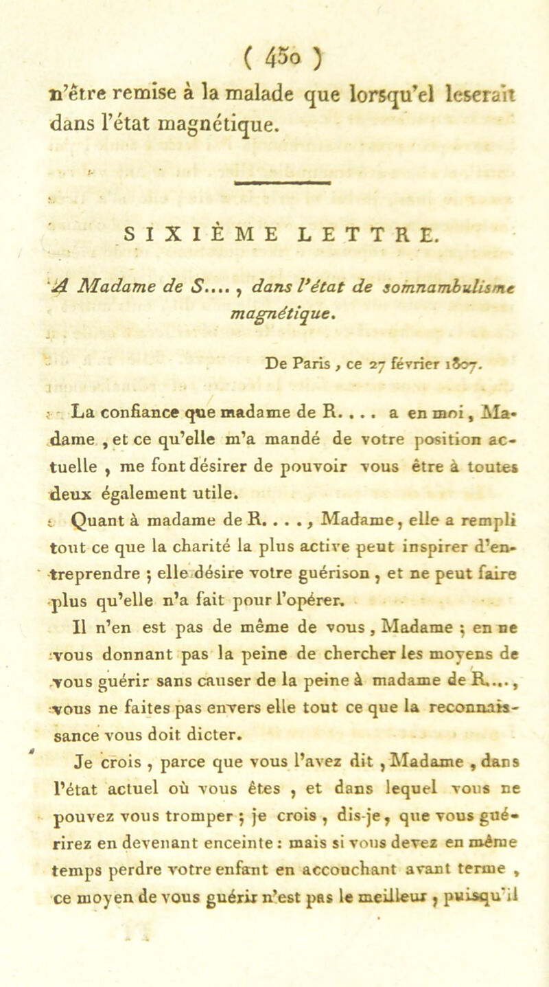 n’être remise à la malade que lorsqu’el léserait dans l’état magnétique. SIXIÈME LETTRE. A Madame de S.... , dans l’état de somnambulisme magnétique. De Paris , ce 27 février 1807. 1 • • :* ' . ,• La confiance que madame de R. . . . a en moi. Ma- dame , et ce qu’elle m’a mandé de votre position ac- tuelle , me font désirer de pouvoir vous être à toutes deux également utile. t Quant à madame de R. ..., Madame, elle a rempli tout ce que la cliarité la plus active peut inspirer d’en- treprendre 5 elle désire votre guérison , et ne peut faire plus qu’elle n’a fait pour l’opérer. Il n’en est pas de même de vous, Madame *, en ne ■Vous donnant pas la peine de chercher les moyens de vous guérir sans causer de la peine à madame de R...., vous ne faites pas envers elle tout ce que la reconnais- sance vous doit dicter. Je crois , parce que vous l’avez dit , Madame , dans l’état actuel où vous êtes , et dans lequel vous ne pouvez vous tromper ; je crois , dis-je , que vous gué- rirez en devenant enceinte : mais si vous devez en même temps perdre votre enfant en accouchant avant terme , ce moyen de vous guérir n’est pas le meilleur j puisqu'il