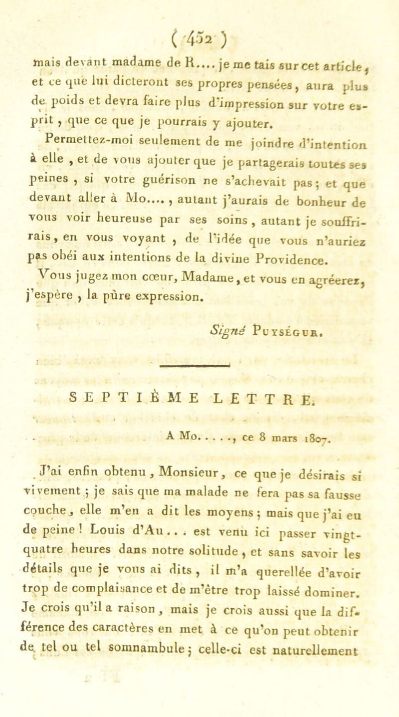 ( 4^2 ) mais devant madame de K.... je me tais sur cet article, et ce 4ue lui dicteront ses propres pensées, aura plus de poids et devra faire plus d'impression sur votre es- prit , que ce que je pourrais y ajouter. Permettez-moi seulement de me joindre d’intention à elle , et de vous ajouter que je partagerais toutes ses peines , si votre guérison ne s’achevait pas; et que devant aller à Mo.... , autant j’aurais de bonheur de vous voir heureuse par ses soins , autant je souffri- rais, en vous voyant , de 1 idée que vous n’auriez pas obéi aux intentions de la divine Providence. \ ous jugez mon cœur. Madame, et vous en agréerez, j’espère , la pure expression. Signé PuxsÉGua. SEPTIÈME LETTRE. •A Mo ce 8 mars 1807. J’ai enfin obtenu , Monsieur, ce que je désirais si vivement ; je sais que ma malade ne fera pas sa fausse couche, elle m en a dit les moyens ; mais que j'ai eu de peine! Louis d’Au.. . est venu ici passer vinçt- quatre heures dans notre solitude, et sans savoir les détails que je vous ai dits , il m’a querellée d’avoir trop de complaisance et de m’être trop laissé dominer. Je crois qu’il a raison , mais je crois aussi que la dif* férence des caractères en met à ce qu’on peut obtenir de, tel ou tel somnambule j celle-ci est naturellement