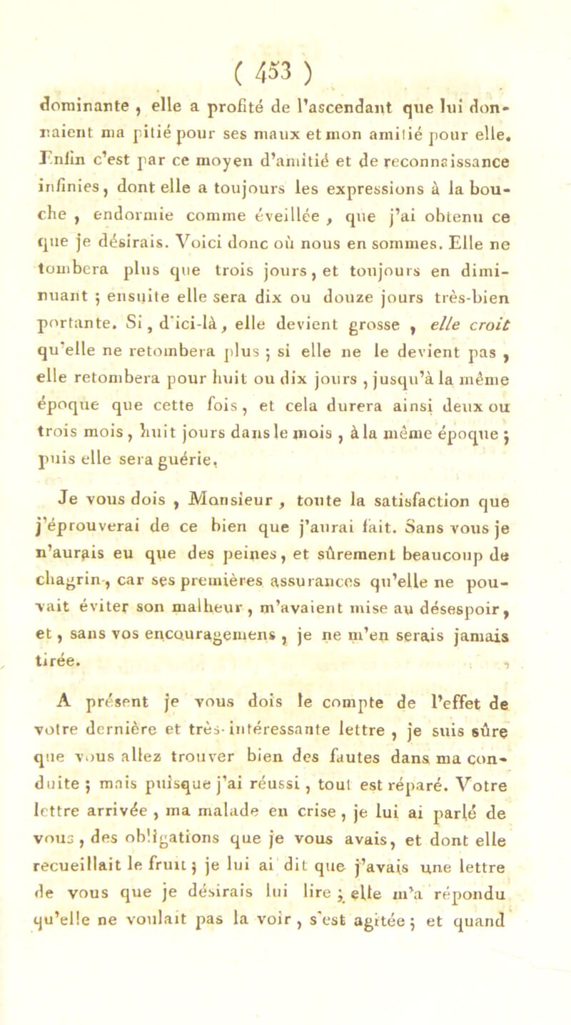 dominante , elle a profité de l’ascendant que lui don- naient ma pitié pour ses maux et mon amitié pour elle. Enfin c’est par ce moyen d’amitié et de reconnaissance infinies, dont elle a toujours les expressions à la bou- che , endormie comme éveillée , que j’ai obtenu ce que je désirais. Voici donc où nous en sommes. Elle ne tombera plus que trois jours , et toujours en dimi- nuant ; ensuite elle sera dix ou douze jours très-bien portante. Si,d’ici-là, elle devient grosse , elle croit qu elle ne retombera plus ; si elle ne le devient pas , elle retombera pour huit ou dix jours , jusqu’à la même époque que cette fois, et cela durera ainsi deux ou trois mois, huit jours dans le mois , à la même époque ; puis elle sera guérie, Je vous dois , Monsieur , toute la satisfaction que j’éprouverai de ce bien que j’aurai fait. Sans vous je n’aurais eu que des peines, et sûrement beaucoup de chagrin , car ses premières assurances qu’elle ne pou- vait éviter son malheur , m’avaient mise au désespoir, et, sans vos encourageniens , je ne rn’en serais jamais tirée. , A présent je vous dois le compte de l’effet de votre dernière et très-intéressante lettre , je suis sûre que vous allez trouver bien des fautes dans ma con- duite ; mais puisque j’ai réussi, tout est réparé. Votre lettre arrivée , ma malade en crise, je lui ai parlé de vous , des obligations que je vous avais, et dont elle recueillait le fruit 5 je lui ai dit que j’avais une lettre de vous que je désirais lui lire ; elle m’a répondu qu’elle ne voulait pas la voir, s'est agitée; et quand