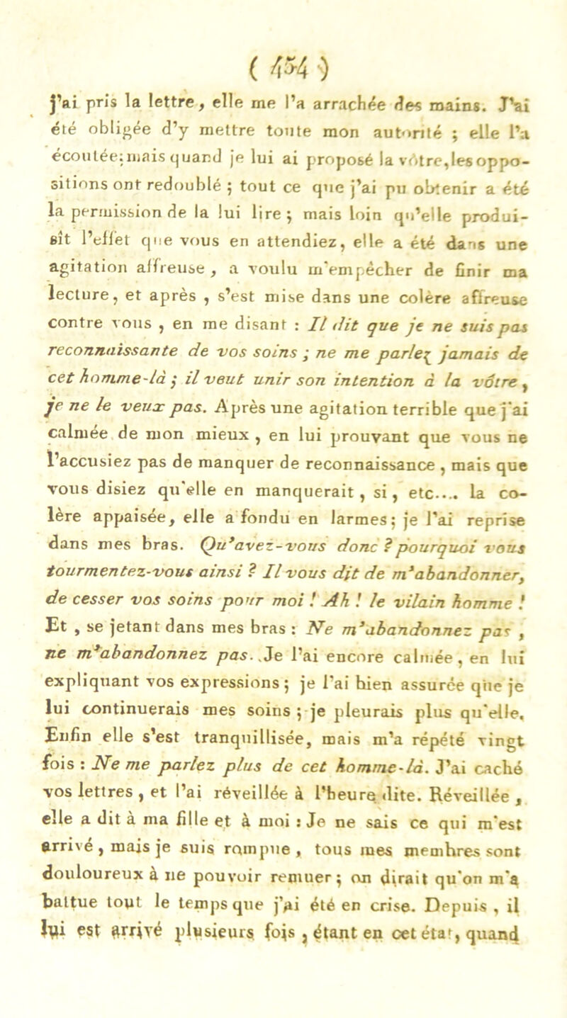 ( mî j’ai pris la lettre, elle me l’a arrachée des mains. J’ai été obligée d’y mettre toute mon autorité ; elle l’a écoutée:mais quand je lui ai proposé la vétre,les oppo- sitions ont redoublé ; tout ce que j’ai pu obtenir a été la permission de la lui lire; mais loin qu’elle produi- sît l’effet que vous en attendiez, elle a été dans une agitation affreuse , a voulu m'empêcher de finir ma lecture, et après , s’est mise dans une colère affreuse contre vous , en me disant : Il lit que je ne suis pas reconnaissante de vos soins ,• ne me parle£ jamais de cet homme-làil veut unir son intention à la vôtre , je ne le veux pas. Après une agitation terrible que j'ai calmee de mon mieux , en lui prouvant que vous ne l’accusiez pas de manquer de reconnaissance , mais que vous disiez qu'elle en manquerait, si, etc.... la co- lère appaisee, elle a fondu en larmes; je l’ai reprise dans mes bras. Qu’avez-vous donc ? pourquoi vous tourmentez-vous ainsi ? Il vous dit de m’abandonner, de cesser vos soins pour moi ! Ah ! le vilain homme ! Et , se jetant dans mes bras : Ne m’abandonnez pas , ne m’abandonnez pas. .Je l’ai encore calmée, en lui expliquant vos expressions; je l'ai hien assurée que je lui continuerais mes soins ; je pleurais plus qu'elle. Enfin elle s’est tranquillisée, mais m’a répété vingt fois : Ne me parlez plus de cet homme-là. J’ai caché vos lettres , et l’ai réveillée à l’heure dite. Réveillée , elle a dit à ma fille et à moi : Je ne sais ce qui m'est arrivé , mais je suis rompue, tous mes memhres sont douloureux a ne pouvoir remuer; on dirait qu'on m'a battue tout le temps que j’ai été en crise. Depuis, il Rû est &rrjvé plusieurs fojs 3 étant en cet éta», quand