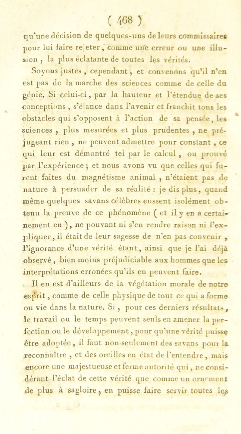 ( 408 ) qu'une décision de quelques-uns de leurs commissaires pour lui faire rejeter, comme une erreur ou une illu- sion , la plus éclatante de toutes les vérités. Soyons justes , cependant, et convenons qu’il n’en est pas de la marche des sciences comme de celle du génie. Si celui-ci, par la hauteur et l'étendue de ses conceptions , s’élance dans l’avenir et franchit tous les obstacles qui s’opposent à l’action de sa pensée, les sciences , plus mesurées et plus prudentes , ne pré- jugeant rien , ne peuvent admettre pour constant , ce qui leur est démontré tel par le calcul , ou prouvé par l’expérience ; et nous avons vu que celles qui fu- rent faites du magnétisme animal , n’étaient pas de nature à persuader de sa réalité : je dis plus, quand même quelques savans célèbres eussent isolément ob- tenu la preuve de ce phénomène (et il y en a certai- nement eu ), ne pouvant ni s’en rendre raison ni l’ex- pliquer, il était de leur sagesse de n'en pas convenir , l’ignorance d’une vérité étant, ainsi que je l'ai déjà observé, bien moins préjudiciable aux hommes que les interprétations erronées qu’ils en peuvent faire. Il en est d’ailleurs de la végétation morale de notre esprit, comme de celle physique de tout ce qui a forme ou vie dans la nature. Si , pour ces derniers résultats, le travail ou le temps peuvent seuls en amener la per- fection ou le développement, pour qu’une vérité puisse être adoptée, il faut non seulement des savans pour la reconnaître , et des oreilles en état de l’entendre, mais encore une majestueuse et ferme autorité qui, ne consi- dérant l’éclat de cette vérité que comme un ornement de plus à sagloire, en puisse faire servir toutes les