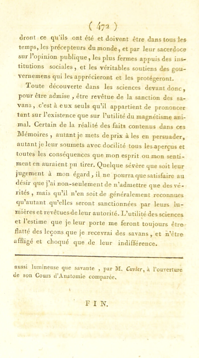 ( 4?2 ) dront ce qu ils ont été et doivent être dans tous les temps, les précepteurs du monde, et par leur sacerdoce sur 1 opinion publique, les plus fermes appuis des ins- titutions sociales, et les véritables soutiens des gou- vernemens qui les apprécieront et les protégeront. Toute découverte dans les sciences devant donc, pour être admise , être revêtue de la sanction des sa- vant, c est a eux seuls qu’il appartient de prononcer tant sur 1 existence que sur l’utilité du magnétisme ani- mal. Certain de la realite des faits contenus dans ces Mémoires , autant je mets de prix à les en persuader, autant je leur soumets avec docilité tous les-apercus et toutes les conséquences que mon esprit ou mon senti- ment en auraient pu tirer. Quelque sévère que soit leur jugement à mon égard, il ne pourra que satisfaire au désir que j’ai non-seulement de n’admettre que des vé- rités , mais qu’il n’en soit de généralement reconnues qu autant qu’elles seront sanctionnées par leurs lu- mières et revêtuesde leur autorité. L’utilité des sciences et 1 estime que je leur porte me feront toujours être flatte des leçons que je recevrai des savans , et n’être affligé et choque que de leur indifférence. aussi lumineuse que savante , par M. Cuvier, à l'ouverture tle son Cours d’Anatomie comparée. F I N.